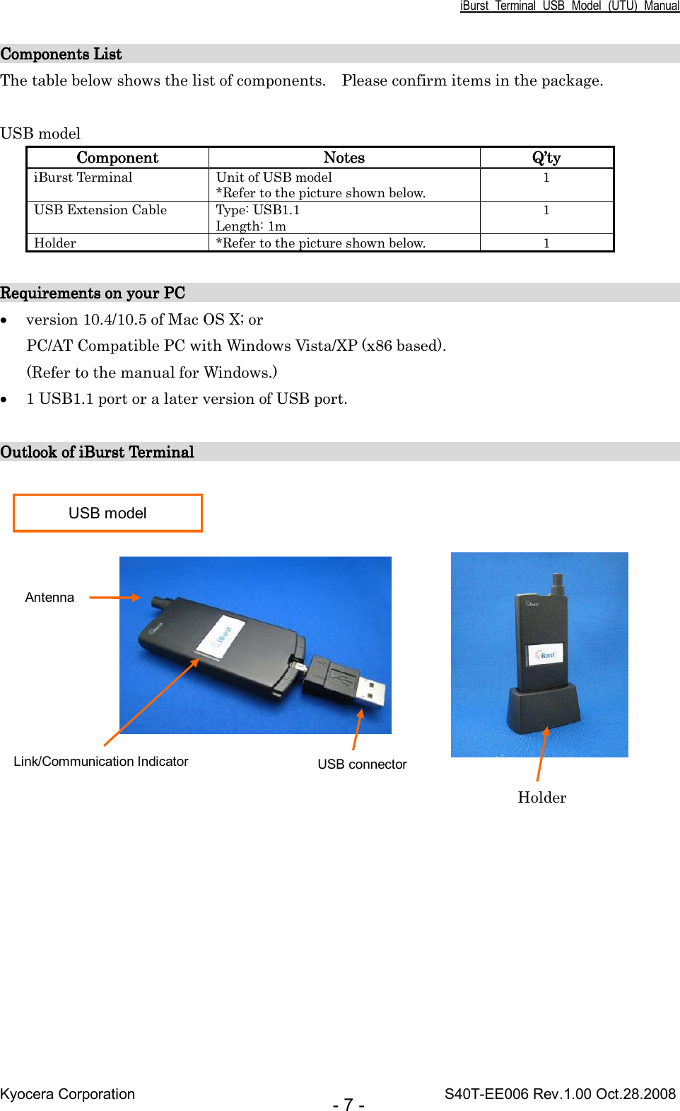 iBurst  Terminal  USB  Model  (UTU)  Manual Kyocera Corporation                                                                                    S40T-EE006 Rev.1.00 Oct.28.2008 - 7 - Components List             Components List             Components List             Components List                                                                                                                                                                                                                                                                                               The table below shows the list of components.    Please confirm items in the package.  USB model ComponentComponentComponentComponent     NotesNotesNotesNotes     Q’Q’Q’Q’tytytyty    iBurst Terminal  Unit of USB model *Refer to the picture shown below. 1 USB Extension Cable  Type: USB1.1 Length: 1m 1 Holder  *Refer to the picture shown below.  1  Requirements on your PC                                                                   Requirements on your PC                                                                   Requirements on your PC                                                                   Requirements on your PC                                                                            • version 10.4/10.5 of Mac OS X; or PC/AT Compatible PC with Windows Vista/XP (x86 based). (Refer to the manual for Windows.) • 1 USB1.1 port or a later version of USB port.  Outlook of iBurst Terminal                                                                 Outlook of iBurst Terminal                                                                 Outlook of iBurst Terminal                                                                 Outlook of iBurst Terminal                                                                                                USB model USB connector Link/Communication Indicator Antenna Holder 