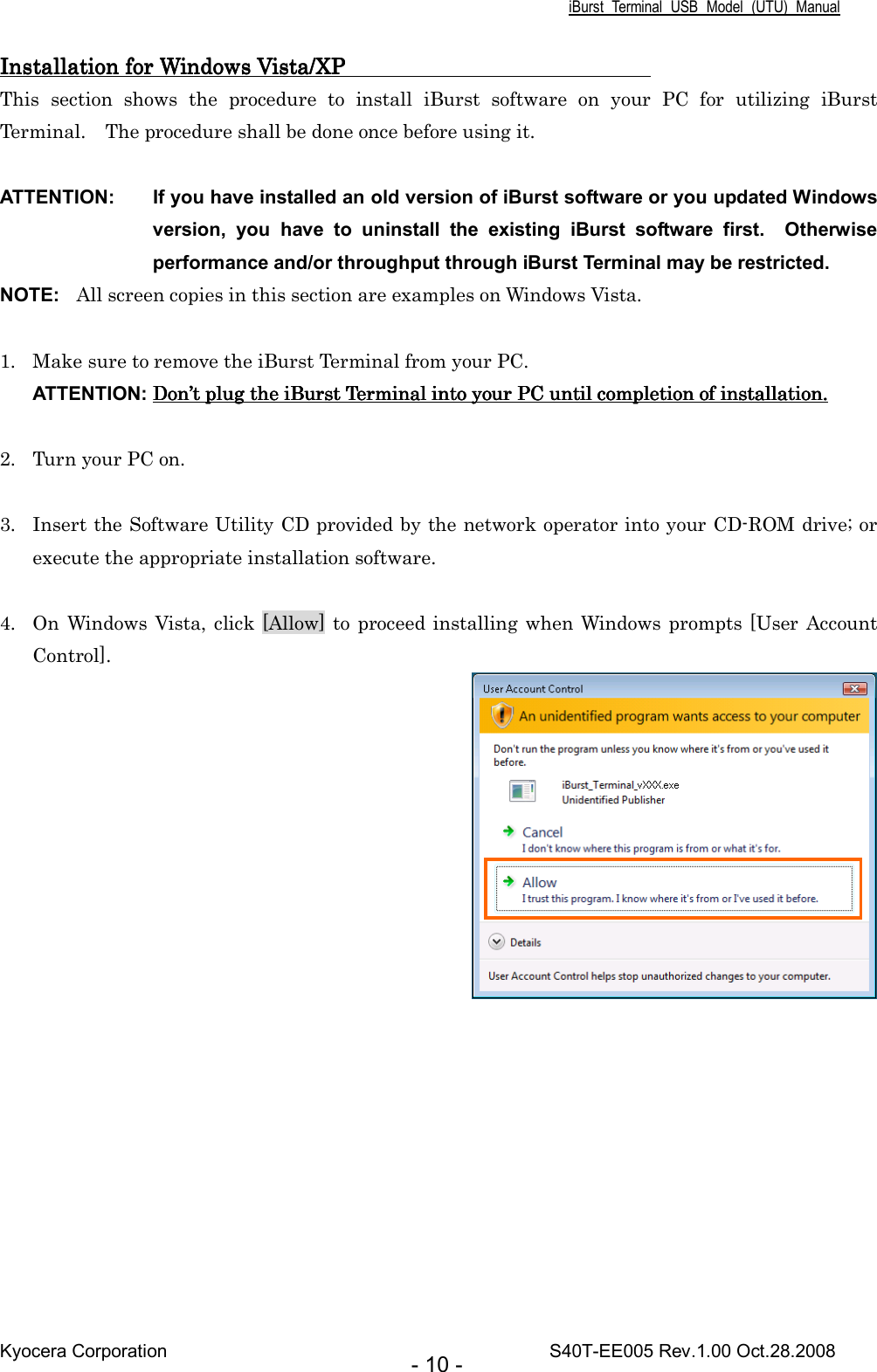 iBurst  Terminal  USB  Model  (UTU)  Manual Kyocera Corporation                                                                                    S40T-EE005 Rev.1.00 Oct.28.2008 - 10 - Installation Installation Installation Installation forforforfor Windows Vista/XP                             Windows Vista/XP                             Windows Vista/XP                             Windows Vista/XP                                This  section  shows  the  procedure  to  install  iBurst  software  on  your  PC  for  utilizing  iBurst Terminal.    The procedure shall be done once before using it.  ATTENTION:  If you have installed an old version of iBurst software or you updated Windows version,  you  have  to  uninstall  the  existing  iBurst  software  first.    Otherwise performance and/or throughput through iBurst Terminal may be restricted. NOTE:  All screen copies in this section are examples on Windows Vista.  1. Make sure to remove the iBurst Terminal from your PC. ATTENTION: DonDonDonDon’’’’t t t t plugplugplugplug the iBurst Terminal  the iBurst Terminal  the iBurst Terminal  the iBurst Terminal intointointointo your PC until completion of installation. your PC until completion of installation. your PC until completion of installation. your PC until completion of installation.     2. Turn your PC on.  3. Insert the Software Utility CD provided by the network operator into your CD-ROM drive; or execute the appropriate installation software.  4. On Windows Vista, click [Allow] to  proceed installing when Windows prompts [User Account Control].  