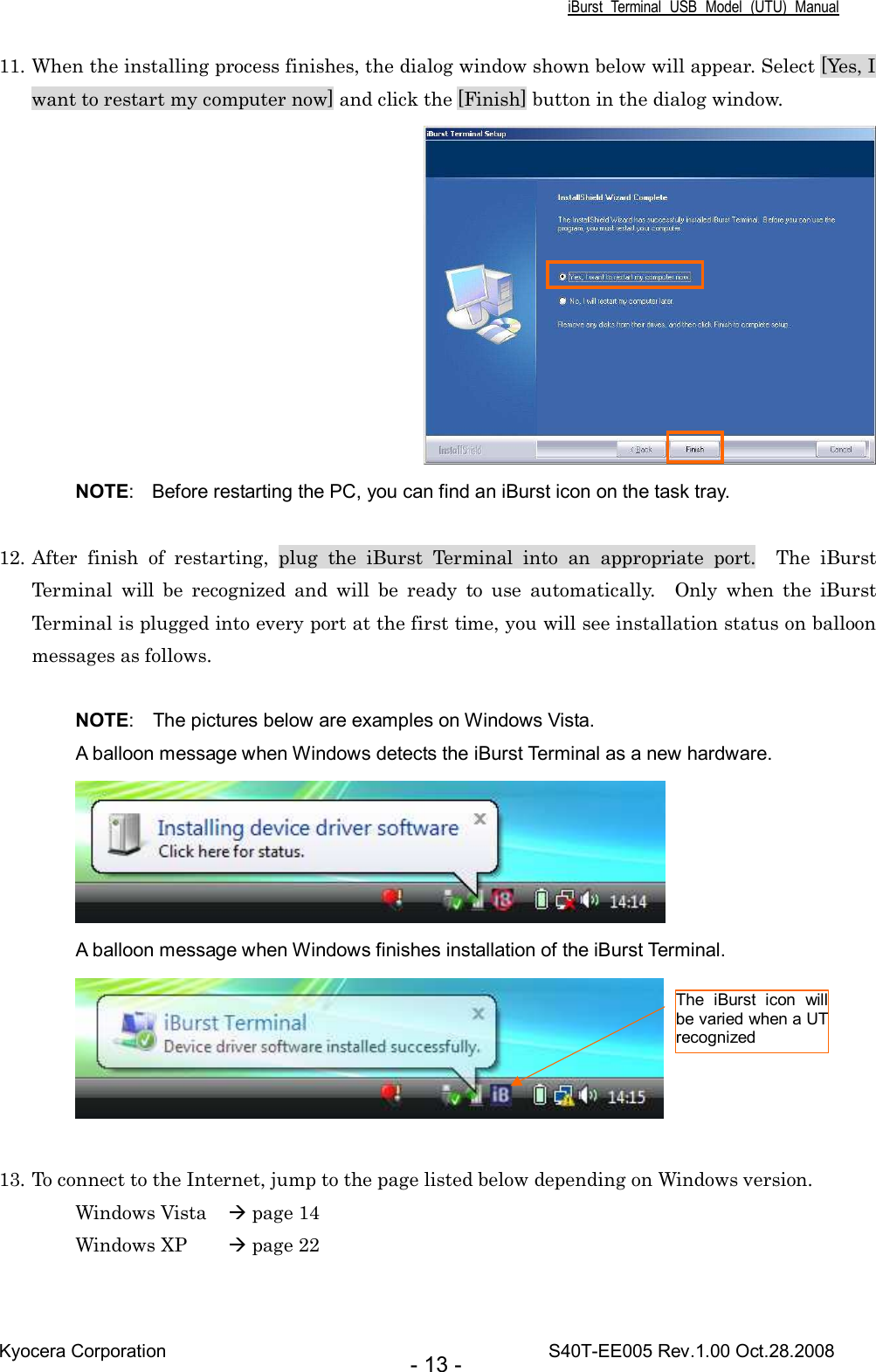 iBurst  Terminal  USB  Model  (UTU)  Manual Kyocera Corporation                                                                                    S40T-EE005 Rev.1.00 Oct.28.2008 - 13 - 11. When the installing process finishes, the dialog window shown below will appear. Select [Yes, I want to restart my computer now] and click the [Finish] button in the dialog window.  NOTE:  Before restarting the PC, you can find an iBurst icon on the task tray.  12. After  finish  of  restarting,  plug  the  iBurst  Terminal  into  an  appropriate  port.    The  iBurst Terminal  will  be  recognized  and  will  be  ready  to  use  automatically.    Only  when  the  iBurst Terminal is plugged into every port at the first time, you will see installation status on balloon messages as follows.  NOTE:    The pictures below are examples on Windows Vista. A balloon message when Windows detects the iBurst Terminal as a new hardware.  A balloon message when Windows finishes installation of the iBurst Terminal.   13. To connect to the Internet, jump to the page listed below depending on Windows version. Windows Vista   page 14 Windows XP   page 22 The  iBurst  icon  will be varied when a UT recognized 