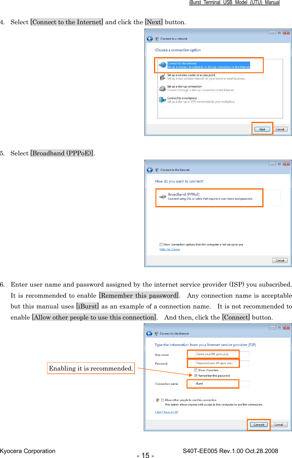 iBurst  Terminal  USB  Model  (UTU)  Manual Kyocera Corporation                                                                                    S40T-EE005 Rev.1.00 Oct.28.2008 - 15 - 4. Select [Connect to the Internet] and click the [Next] button.   5. Select [Broadband (PPPoE)].   6. Enter user name and password assigned by the internet service provider (ISP) you subscribed.   It is recommended to enable [Remember this password].    Any connection name is acceptable but this manual uses [iBurst] as an example of a connection name.    It is not recommended to enable [Allow other people to use this connection].    And then, click the [Connect] button.  Enabling it is recommended. 