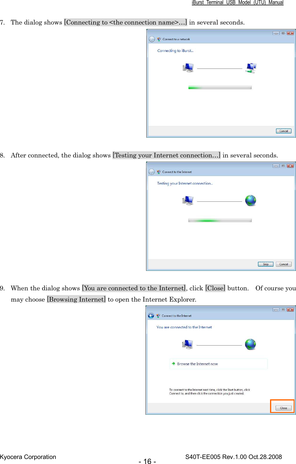 iBurst  Terminal  USB  Model  (UTU)  Manual Kyocera Corporation                                                                                    S40T-EE005 Rev.1.00 Oct.28.2008 - 16 - 7. The dialog shows [Connecting to &lt;the connection name&gt;…] in several seconds.   8. After connected, the dialog shows [Testing your Internet connection…] in several seconds.   9. When the dialog shows [You are connected to the Internet], click [Close] button.    Of course you may choose [Browsing Internet] to open the Internet Explorer.   