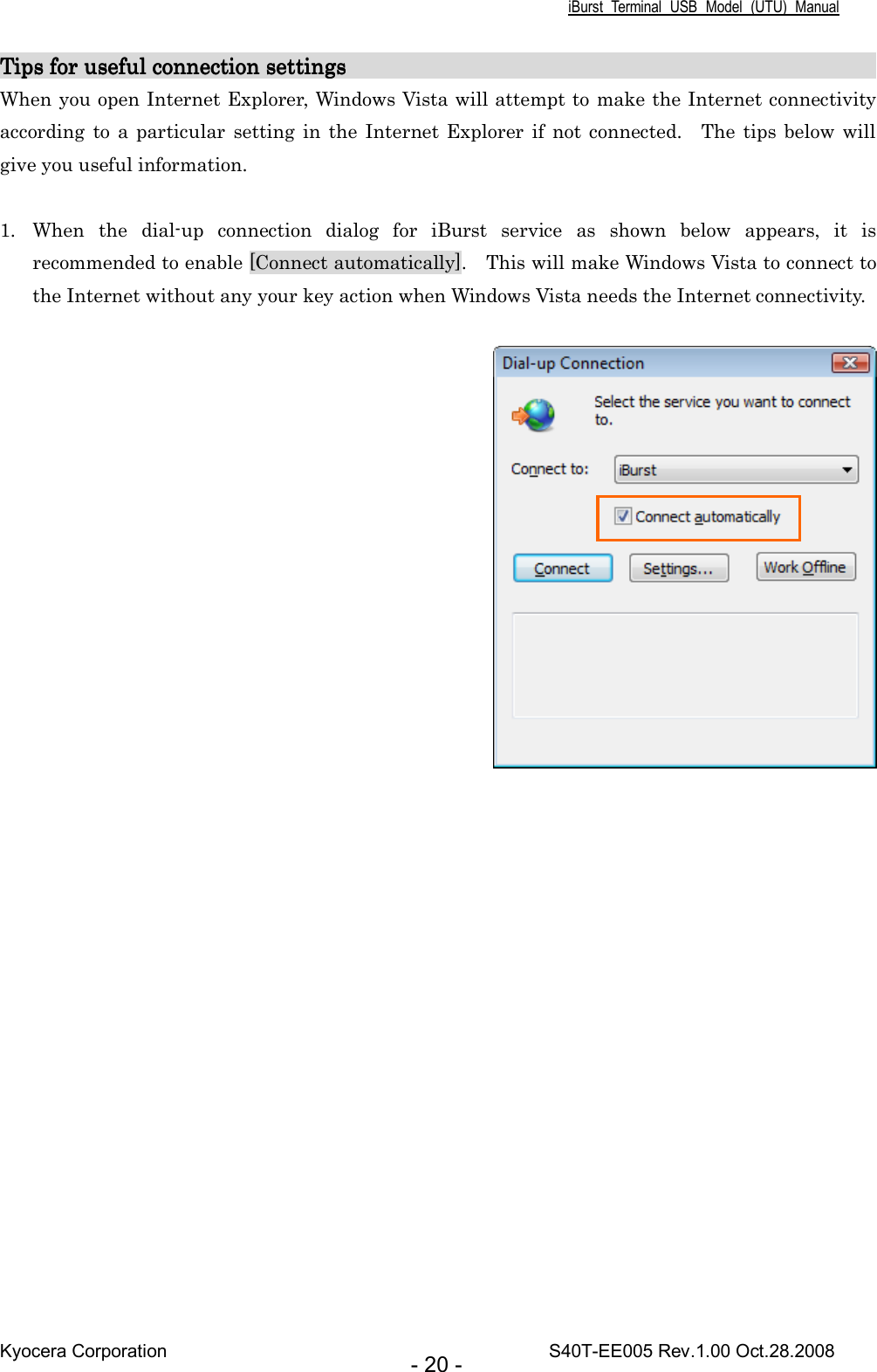 iBurst  Terminal  USB  Model  (UTU)  Manual Kyocera Corporation                                                                                    S40T-EE005 Rev.1.00 Oct.28.2008 - 20 - Tips for useful connection settings                               Tips for useful connection settings                               Tips for useful connection settings                               Tips for useful connection settings                                                                                                                                                                                                 When you open Internet Explorer, Windows Vista will attempt to make the Internet connectivity according  to a  particular  setting in the  Internet  Explorer  if not  connected.    The  tips below will give you useful information.  1. When  the  dial-up  connection  dialog  for  iBurst  service  as  shown  below  appears,  it  is recommended to enable [Connect automatically].    This will make Windows Vista to connect to the Internet without any your key action when Windows Vista needs the Internet connectivity.    