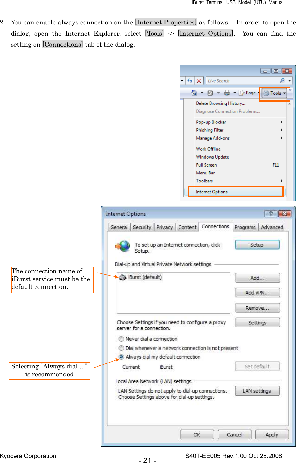 iBurst  Terminal  USB  Model  (UTU)  Manual Kyocera Corporation                                                                                    S40T-EE005 Rev.1.00 Oct.28.2008 - 21 - 2. You can enable always connection on the [Internet Properties] as follows.    In order to open the dialog,  open  the  Internet  Explorer,  select  [Tools]  -&gt;  [Internet  Options].    You  can  find  the setting on [Connections] tab of the dialog.       Selecting “Always dial ...” is recommended The connection name of iBurst service must be the default connection. 