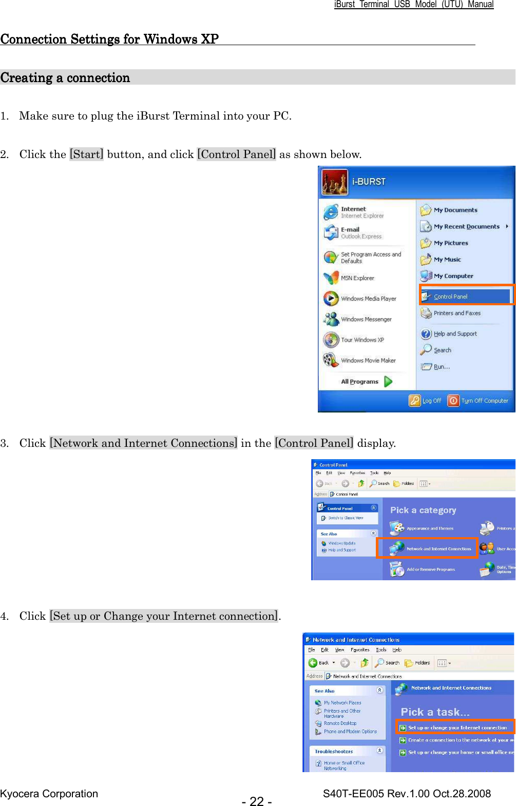 iBurst  Terminal  USB  Model  (UTU)  Manual Kyocera Corporation                                                                                    S40T-EE005 Rev.1.00 Oct.28.2008 - 22 - Connection Connection Connection Connection SettingsSettingsSettingsSettings for Windows XP                                         for Windows XP                                         for Windows XP                                         for Windows XP                                             Creating a connection                                                   Creating a connection                                                   Creating a connection                                                   Creating a connection                                                                                                                                                                                                                     1. Make sure to plug the iBurst Terminal into your PC.  2. Click the [Start] button, and click [Control Panel] as shown below.   3. Click [Network and Internet Connections] in the [Control Panel] display.   4. Click [Set up or Change your Internet connection].  