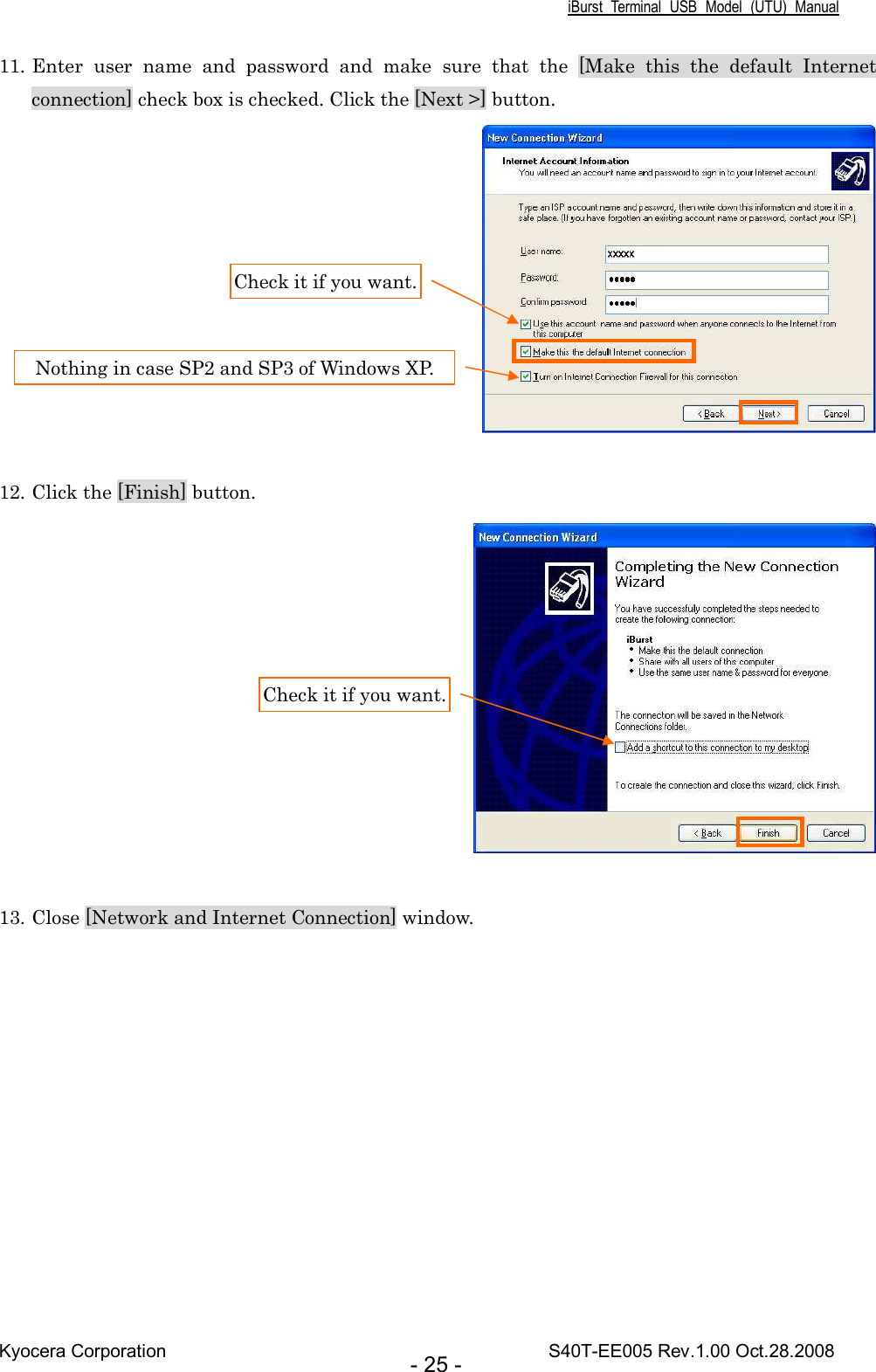 iBurst  Terminal  USB  Model  (UTU)  Manual Kyocera Corporation                                                                                    S40T-EE005 Rev.1.00 Oct.28.2008 - 25 - 11. Enter  user  name  and  password  and  make  sure  that  the  [Make  this  the  default  Internet connection] check box is checked. Click the [Next &gt;] button.   12. Click the [Finish] button.   13. Close [Network and Internet Connection] window.  Check it if you want. Nothing in case SP2 and SP3 of Windows XP. Check it if you want. 