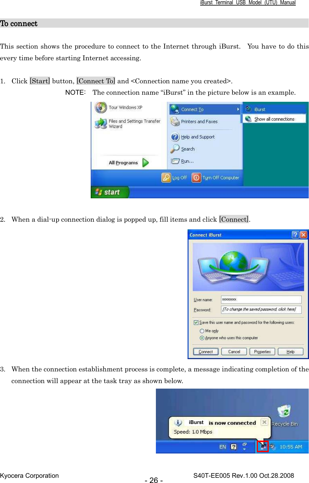 iBurst  Terminal  USB  Model  (UTU)  Manual Kyocera Corporation                                                                                    S40T-EE005 Rev.1.00 Oct.28.2008 - 26 - To connect To connect To connect To connect                                                                                                                                                                                                                                                                                                   This section shows the procedure to connect to the Internet through iBurst.    You have to do this every time before starting Internet accessing.  1. Click [Start] button, [Connect To] and &lt;Connection name you created&gt;. NOTE:    The connection name “iBurst” in the picture below is an example.   2. When a dial-up connection dialog is popped up, fill items and click [Connect].  3. When the connection establishment process is complete, a message indicating completion of the connection will appear at the task tray as shown below.   iBurst 