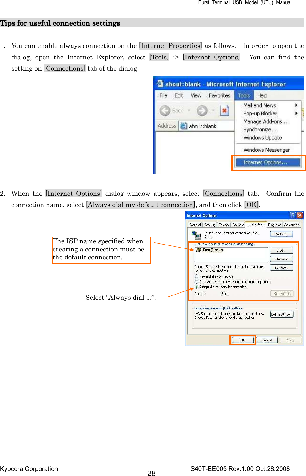 iBurst  Terminal  USB  Model  (UTU)  Manual Kyocera Corporation                                                                                    S40T-EE005 Rev.1.00 Oct.28.2008 - 28 - Tips for useful connection settings                               Tips for useful connection settings                               Tips for useful connection settings                               Tips for useful connection settings                                                                                                                                                                           1. You can enable always connection on the [Internet Properties] as follows.    In order to open the dialog,  open  the  Internet  Explorer,  select  [Tools]  -&gt;  [Internet  Options].    You  can  find  the setting on [Connections] tab of the dialog.   2. When  the  [Internet  Options]  dialog  window  appears,  select  [Connections]  tab.    Confirm  the connection name, select [Always dial my default connection], and then click [OK].   The ISP name specified when creating a connection must be the default connection. Select “Always dial ...”. 