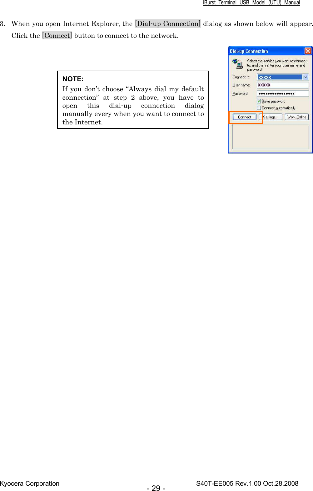 iBurst  Terminal  USB  Model  (UTU)  Manual Kyocera Corporation                                                                                    S40T-EE005 Rev.1.00 Oct.28.2008 - 29 - 3. When you open Internet Explorer, the [Dial-up Connection] dialog as shown below will appear. Click the [Connect] button to connect to the network.    NOTE: If you don’t choose “Always dial my default connection”  at  step  2  above,  you  have  to open  this  dial-up  connection  dialog manually every when you want to connect to the Internet. 