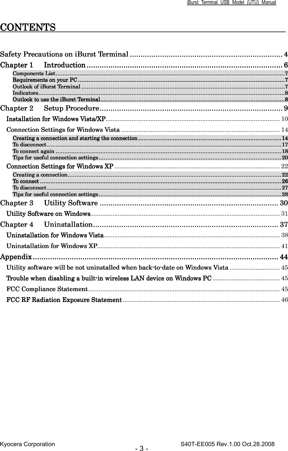 iBurst  Terminal  USB  Model  (UTU)  Manual Kyocera Corporation                                                                                    S40T-EE005 Rev.1.00 Oct.28.2008 - 3 - CONTENTS                       CONTENTS                       CONTENTS                       CONTENTS                                                                                                 Safety Precautions on iBurst TerminalSafety Precautions on iBurst TerminalSafety Precautions on iBurst TerminalSafety Precautions on iBurst Terminal ............................................................................................................................................................................................................................................................................................ 4444 Chapter 1Chapter 1Chapter 1Chapter 1 IntroductionIntroductionIntroductionIntroduction ............................................................................................................................................................................................................................................................................................................................................................................ 6666 Components ListComponents ListComponents ListComponents List....................................................................................................................................................................................................................................................................................................................................................................................................................................................................................................................................................7777 Requirements on your PCRequirements on your PCRequirements on your PCRequirements on your PC ................................................................................................................................................................................................................................................................................................................................................................................................................................................................................................7777 Outlook of iBurst TerminalOutlook of iBurst TerminalOutlook of iBurst TerminalOutlook of iBurst Terminal ........................................................................................................................................................................................................................................................................................................................................................................................................................................................................................7777 IndicatorsIndicatorsIndicatorsIndicators............................................................................................................................................................................................................................................................................................................................................................................................................................................................................................................................................................................................8888 Outlook to use the iBurst TerminalOutlook to use the iBurst TerminalOutlook to use the iBurst TerminalOutlook to use the iBurst Terminal............................................................................................................................................................................................................................................................................................................................................................................................................................................8888 Chapter 2Chapter 2Chapter 2Chapter 2 Setup ProcedureSetup ProcedureSetup ProcedureSetup Procedure.................................................................................................................................................................................................................................................................................................................................................... 9999 Installation for WindowInstallation for WindowInstallation for WindowInstallation for Windows Vista/XPs Vista/XPs Vista/XPs Vista/XP..................................................................................................... 10 Connection Settings for Windows VistaConnection Settings for Windows VistaConnection Settings for Windows VistaConnection Settings for Windows Vista ............................................................................................ 14 Creating a connection and starting the connectionCreating a connection and starting the connectionCreating a connection and starting the connectionCreating a connection and starting the connection ............................................................................................................................................................................................................................................................................................................................................14141414 To disconnectTo disconnectTo disconnectTo disconnect ................................................................................................................................................................................................................................................................................................................................................................................................................................................................................................................................................................17171717 To connect againTo connect againTo connect againTo connect again ............................................................................................................................................................................................................................................................................................................................................................................................................................................................................................................................................ 18181818 Tips for useful connection settingsTips for useful connection settingsTips for useful connection settingsTips for useful connection settings ........................................................................................................................................................................................................................................................................................................................................................................................................................................20202020 Connection Settings for Windows XPConnection Settings for Windows XPConnection Settings for Windows XPConnection Settings for Windows XP ................................................................................................ 22 Creating a connectionCreating a connectionCreating a connectionCreating a connection................................................................................................................................................................................................................................................................................................................................................................................................................................................................................................................22222222 To connecTo connecTo connecTo connectttt ................................................................................................................................................................................................................................................................................................................................................................................................................................................................................................................................................................................26262626 To disconnectTo disconnectTo disconnectTo disconnect ................................................................................................................................................................................................................................................................................................................................................................................................................................................................................................................................................................27272727 Tips for useful connection settingsTips for useful connection settingsTips for useful connection settingsTips for useful connection settings ........................................................................................................................................................................................................................................................................................................................................................................................................................................28282828 ChaChaChaChapter 3pter 3pter 3pter 3 Utility SoftwareUtility SoftwareUtility SoftwareUtility Software ............................................................................................................................................................................................................................................................................................................................................ 30303030 Utility Software on WindowsUtility Software on WindowsUtility Software on WindowsUtility Software on Windows.............................................................................................................. 31 Chapter 4Chapter 4Chapter 4Chapter 4 UninstallationUninstallationUninstallationUninstallation........................................................................................................................................................................................................................................................................................................................................................ 37373737 Uninstallation for Windows VistaUninstallation for Windows VistaUninstallation for Windows VistaUninstallation for Windows Vista...................................................................................................... 38 Uninstallation for Windows XPUninstallation for Windows XPUninstallation for Windows XPUninstallation for Windows XP.......................................................................................................... 41 AppendixAppendixAppendixAppendix ........................................................................................................................................................................................................................................................................................................................................................................................................................................................................ 44444444 Utility software will be not uninstalled when backUtility software will be not uninstalled when backUtility software will be not uninstalled when backUtility software will be not uninstalled when back----totototo----date on Windows Vistadate on Windows Vistadate on Windows Vistadate on Windows Vista ............................. 45 Trouble when disabling a builtTrouble when disabling a builtTrouble when disabling a builtTrouble when disabling a built----in wireless LAN device on Windows PCin wireless LAN device on Windows PCin wireless LAN device on Windows PCin wireless LAN device on Windows PC ....................................... 45 FCC Compliance StatementFCC Compliance StatementFCC Compliance StatementFCC Compliance Statement............................................................................................................... 45 FCC RF Radiation Exposure StatementFCC RF Radiation Exposure StatementFCC RF Radiation Exposure StatementFCC RF Radiation Exposure Statement ........................................................................................... 46  