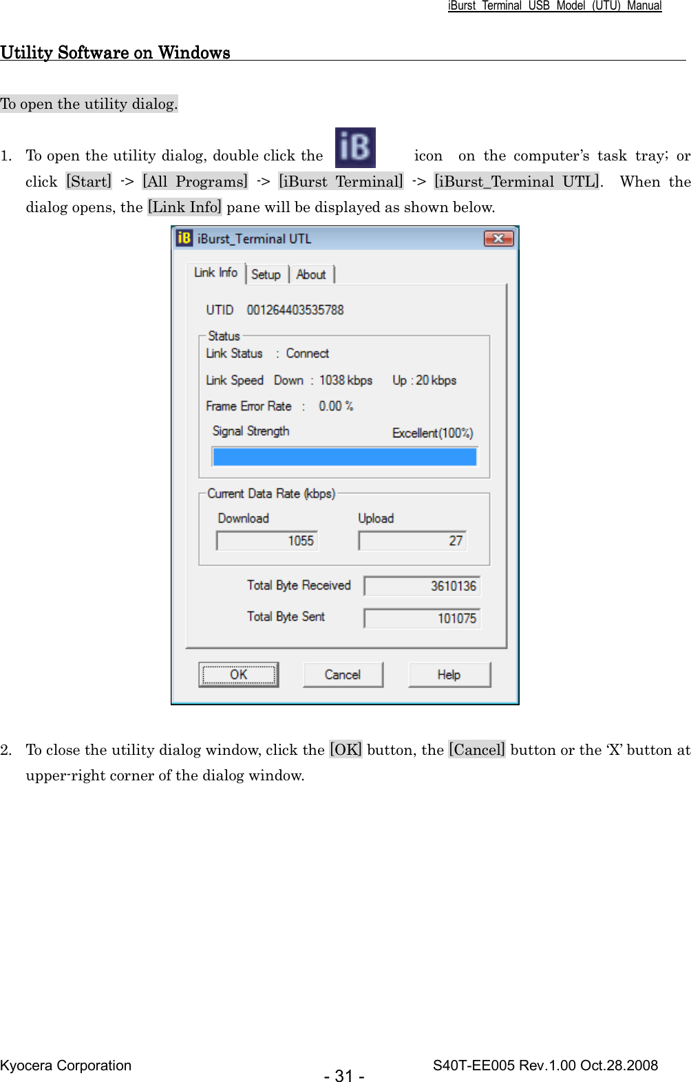 iBurst  Terminal  USB  Model  (UTU)  Manual Kyocera Corporation                                                                                    S40T-EE005 Rev.1.00 Oct.28.2008 - 31 - Utility Software on Windows                                                     Utility Software on Windows                                                     Utility Software on Windows                                                     Utility Software on Windows                                                          To open the utility dialog.  1. To open the utility dialog, double click the  icon    on  the  computer’s  task  tray;  or click  [Start]  -&gt;  [All  Programs]  -&gt;  [iBurst  Terminal]  -&gt;  [iBurst_Terminal  UTL].    When  the dialog opens, the [Link Info] pane will be displayed as shown below.   2. To close the utility dialog window, click the [OK] button, the [Cancel] button or the ‘X’ button at upper-right corner of the dialog window.  