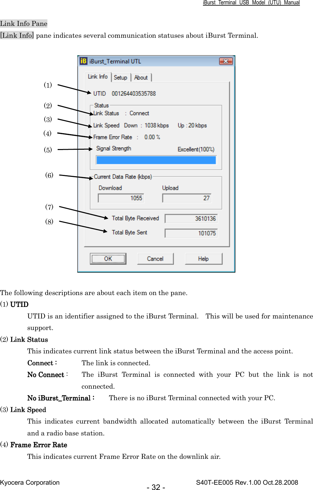 iBurst  Terminal  USB  Model  (UTU)  Manual Kyocera Corporation                                                                                    S40T-EE005 Rev.1.00 Oct.28.2008 - 32 - Link Info Pane [Link Info] pane indicates several communication statuses about iBurst Terminal.    The following descriptions are about each item on the pane. (1) UTIDUTIDUTIDUTID UTID is an identifier assigned to the iBurst Terminal.    This will be used for maintenance support. (2) Link StatusLink StatusLink StatusLink Status This indicates current link status between the iBurst Terminal and the access point. Connect :Connect :Connect :Connect :     The link is connected. No Connect No Connect No Connect No Connect :  The  iBurst  Terminal  is  connected  with  your  PC  but  the  link  is  not connected. No iBurst_Terminal :No iBurst_Terminal :No iBurst_Terminal :No iBurst_Terminal :     There is no iBurst Terminal connected with your PC. (3) Link SpeedLink SpeedLink SpeedLink Speed This  indicates  current  bandwidth  allocated  automatically  between  the  iBurst  Terminal and a radio base station. (4) Frame Error RateFrame Error RateFrame Error RateFrame Error Rate    This indicates current Frame Error Rate on the downlink air. (1) (2) (3) (4) (5) (6) (7) (8) 