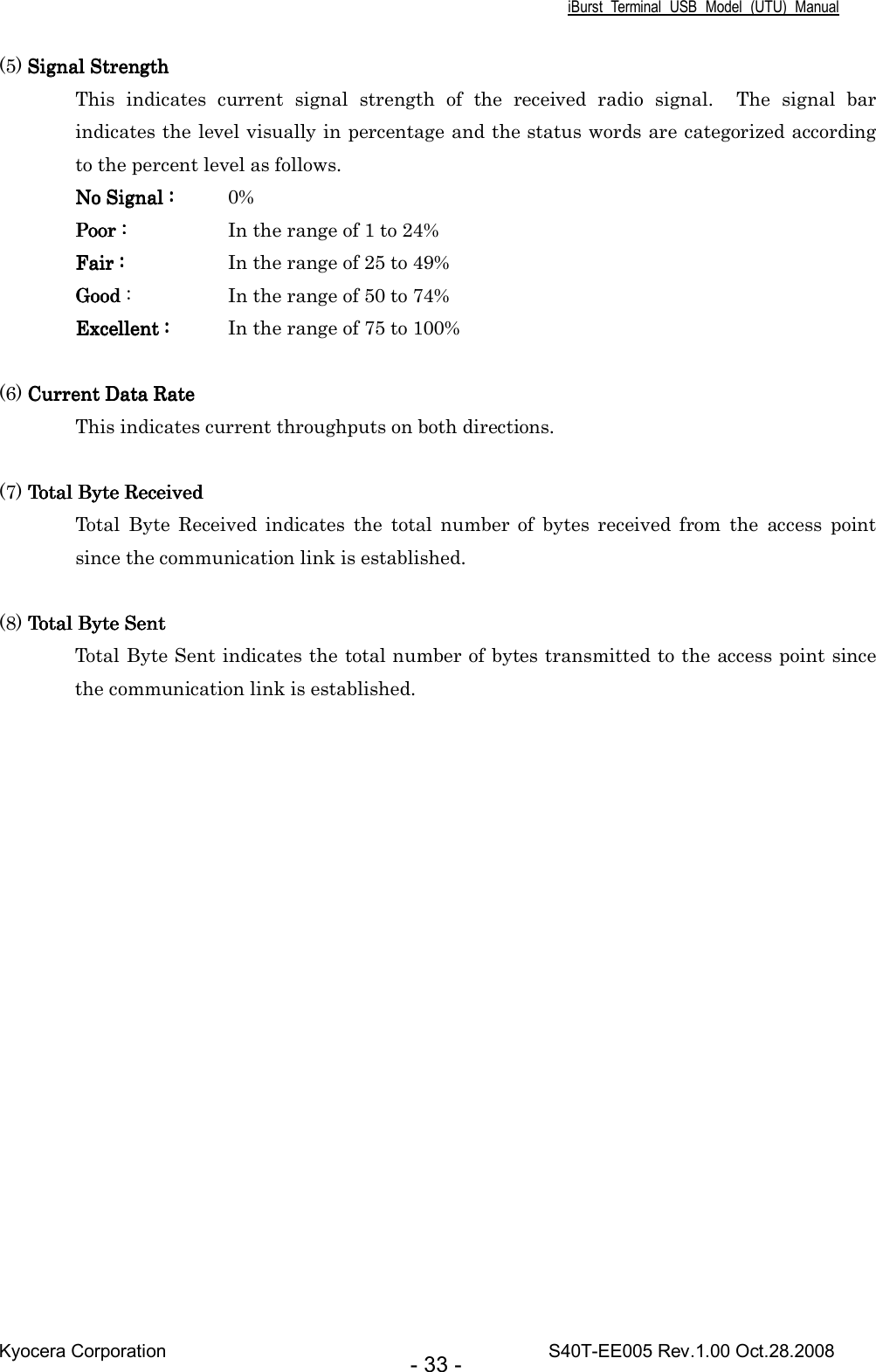 iBurst  Terminal  USB  Model  (UTU)  Manual Kyocera Corporation                                                                                    S40T-EE005 Rev.1.00 Oct.28.2008 - 33 - (5) Signal StrengthSignal StrengthSignal StrengthSignal Strength This  indicates  current  signal  strength  of  the  received  radio  signal.    The  signal  bar indicates the level visually in percentage and the status words are categorized according to the percent level as follows. No Signal :No Signal :No Signal :No Signal :     0% Poor :Poor :Poor :Poor :          In the range of 1 to 24% Fair :Fair :Fair :Fair :          In the range of 25 to 49% GoodGoodGoodGood :    In the range of 50 to 74% Excellent :Excellent :Excellent :Excellent :     In the range of 75 to 100%  (6) Current Data RateCurrent Data RateCurrent Data RateCurrent Data Rate This indicates current throughputs on both directions.  (7) Total Byte ReceivedTotal Byte ReceivedTotal Byte ReceivedTotal Byte Received Total  Byte  Received  indicates  the  total  number  of  bytes  received  from  the  access  point since the communication link is established.  (8) Total Byte SentTotal Byte SentTotal Byte SentTotal Byte Sent Total Byte Sent indicates the total number of bytes transmitted to the access point since the communication link is established.    