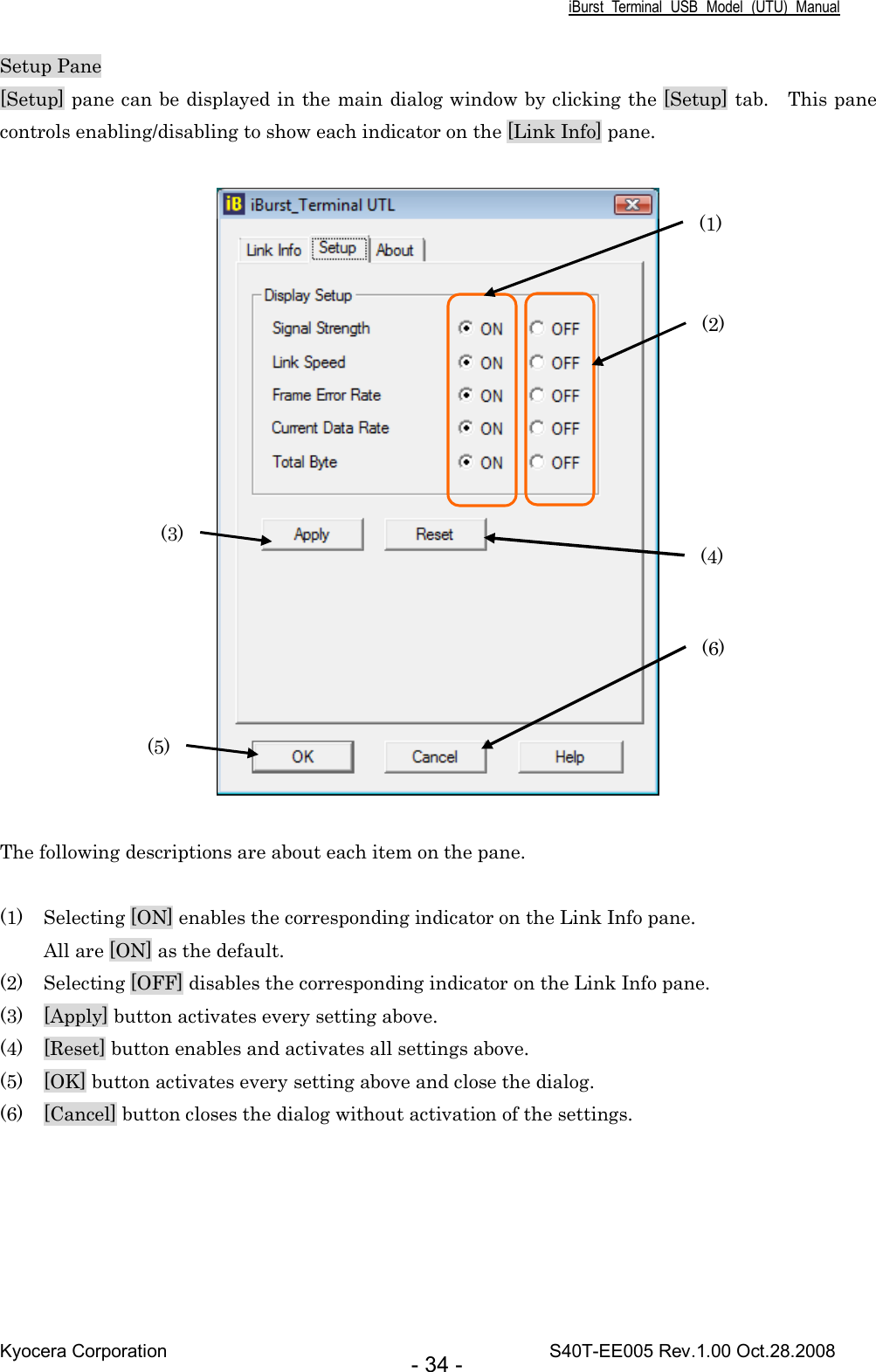 iBurst  Terminal  USB  Model  (UTU)  Manual Kyocera Corporation                                                                                    S40T-EE005 Rev.1.00 Oct.28.2008 - 34 - Setup Pane [Setup] pane can be displayed in the main dialog window by clicking the [Setup] tab.    This pane controls enabling/disabling to show each indicator on the [Link Info] pane.    The following descriptions are about each item on the pane.  (1) Selecting [ON] enables the corresponding indicator on the Link Info pane. All are [ON] as the default. (2) Selecting [OFF] disables the corresponding indicator on the Link Info pane. (3) [Apply] button activates every setting above. (4) [Reset] button enables and activates all settings above. (5) [OK] button activates every setting above and close the dialog. (6) [Cancel] button closes the dialog without activation of the settings.  (1) (2) (4) (3) (5) (6) 