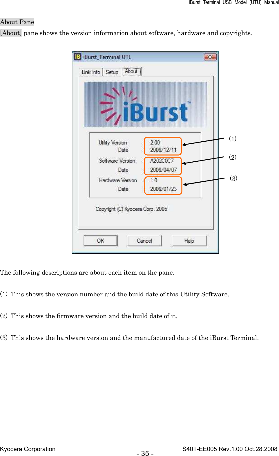 iBurst  Terminal  USB  Model  (UTU)  Manual Kyocera Corporation                                                                                    S40T-EE005 Rev.1.00 Oct.28.2008 - 35 - About Pane [About] pane shows the version information about software, hardware and copyrights.    The following descriptions are about each item on the pane.  (1) This shows the version number and the build date of this Utility Software.  (2) This shows the firmware version and the build date of it.  (3) This shows the hardware version and the manufactured date of the iBurst Terminal.  (1) (2) (3) 