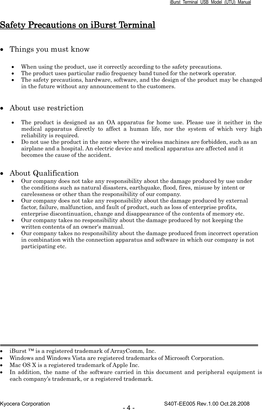 iBurst  Terminal  USB  Model  (UTU)  Manual Kyocera Corporation                                                                                    S40T-EE005 Rev.1.00 Oct.28.2008 - 4 - Safety Precautions on iBurst TSafety Precautions on iBurst TSafety Precautions on iBurst TSafety Precautions on iBurst Terminalerminalerminalerminal     • Things you must know  • When using the product, use it correctly according to the safety precautions. • The product uses particular radio frequency band tuned for the network operator. • The safety precautions, hardware, software, and the design of the product may be changed in the future without any announcement to the customers.   • About use restriction  • The  product  is  designed  as  an  OA  apparatus  for  home  use.  Please  use  it  neither  in  the medical  apparatus  directly  to  affect  a  human  life,  nor  the  system  of  which  very  high reliability is required. • Do not use the product in the zone where the wireless machines are forbidden, such as an airplane and a hospital. An electric device and medical apparatus are affected and it becomes the cause of the accident.  • About Qualification • Our company does not take any responsibility about the damage produced by use under the conditions such as natural disasters, earthquake, flood, fires, misuse by intent or carelessness or other than the responsibility of our company. • Our company does not take any responsibility about the damage produced by external factor, failure, malfunction, and fault of product, such as loss of enterprise profits, enterprise discontinuation, change and disappearance of the contents of memory etc. • Our company takes no responsibility about the damage produced by not keeping the written contents of an owner&apos;s manual. • Our company takes no responsibility about the damage produced from incorrect operation in combination with the connection apparatus and software in which our company is not participating etc.           • iBurst ™ is a registered trademark of ArrayComm, Inc. • Windows and Windows Vista are registered trademarks of Microsoft Corporation. • Mac OS X is a registered trademark of Apple Inc. • In  addition,  the name of  the software  carried in this  document  and  peripheral  equipment  is each company’s trademark, or a registered trademark. 