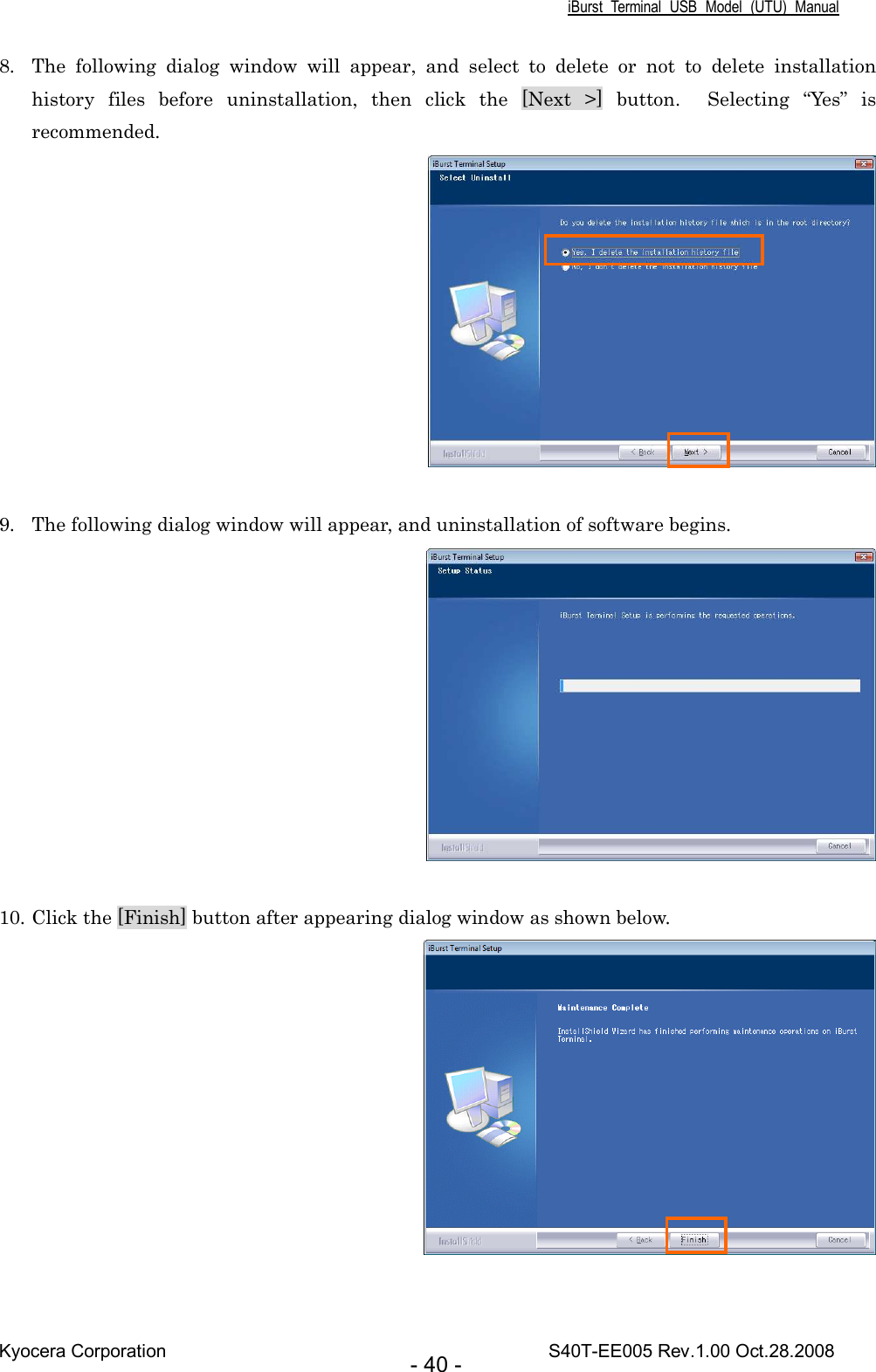 iBurst  Terminal  USB  Model  (UTU)  Manual Kyocera Corporation                                                                                    S40T-EE005 Rev.1.00 Oct.28.2008 - 40 - 8. The  following  dialog  window  will  appear,  and  select  to  delete  or  not  to  delete  installation history  files  before  uninstallation,  then  click  the  [Next  &gt;]  button.    Selecting  “Yes”  is recommended.   9. The following dialog window will appear, and uninstallation of software begins.   10. Click the [Finish] button after appearing dialog window as shown below.   