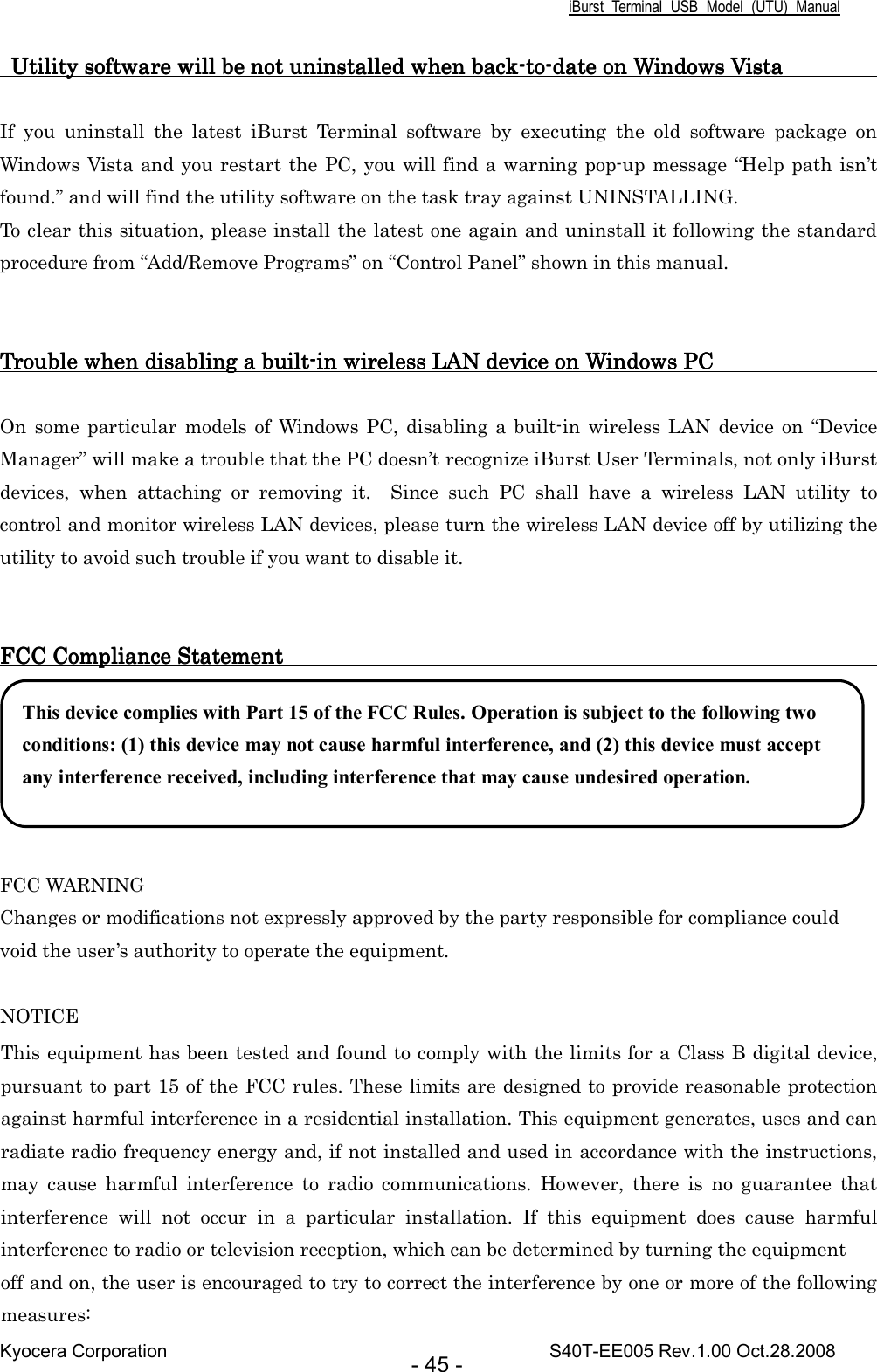 iBurst  Terminal  USB  Model  (UTU)  Manual Kyocera Corporation                                                                                    S40T-EE005 Rev.1.00 Oct.28.2008 - 45 -      Utility software will be not uninstalled when bUtility software will be not uninstalled when bUtility software will be not uninstalled when bUtility software will be not uninstalled when backackackack----totototo----date date date date on Windows on Windows on Windows on Windows VisVisVisVistatatata                                             If  you  uninstall  the  latest  iBurst  Terminal  software  by  executing  the  old  software  package  on Windows Vista and you restart the PC, you will find a warning pop-up message “Help path isn’t found.” and will find the utility software on the task tray against UNINSTALLING. To clear this situation, please install the latest one again and uninstall it following the standard procedure from “Add/Remove Programs” on “Control Panel” shown in this manual.   Trouble when disabling a buiTrouble when disabling a buiTrouble when disabling a buiTrouble when disabling a builllltttt----in wireless LAN in wireless LAN in wireless LAN in wireless LAN device on Windows PC                               device on Windows PC                               device on Windows PC                               device on Windows PC                                     On some  particular  models of  Windows PC,  disabling  a  built-in  wireless  LAN device  on “Device Manager” will make a trouble that the PC doesn’t recognize iBurst User Terminals, not only iBurst devices,  when  attaching  or  removing  it.    Since  such  PC  shall  have  a  wireless  LAN  utility  to control and monitor wireless LAN devices, please turn the wireless LAN device off by utilizing the utility to avoid such trouble if you want to disable it.   FCC Compliance Statement                 FCC Compliance Statement                 FCC Compliance Statement                 FCC Compliance Statement                                                                                                                                                                                                                           FCC WARNING Changes or modifications not expressly approved by the party responsible for compliance could void the user’s authority to operate the equipment.  NOTICE This equipment has been tested and found to comply with the limits for a Class B digital device, pursuant to part 15 of the FCC rules. These limits are designed to provide reasonable protection against harmful interference in a residential installation. This equipment generates, uses and can radiate radio frequency energy and, if not installed and used in accordance with the instructions, may  cause  harmful  interference  to  radio  communications.  However,  there  is  no  guarantee  that interference  will  not  occur  in  a  particular  installation.  If  this  equipment  does  cause  harmful interference to radio or television reception, which can be determined by turning the equipment off and on, the user is encouraged to try to correct the interference by one or more of the following measures: This device complies with Part 15 of the FCC Rules. Operation is subject to the following two conditions: (1) this device may not cause harmful interference, and (2) this device must accept any interference received, including interference that may cause undesired operation.    