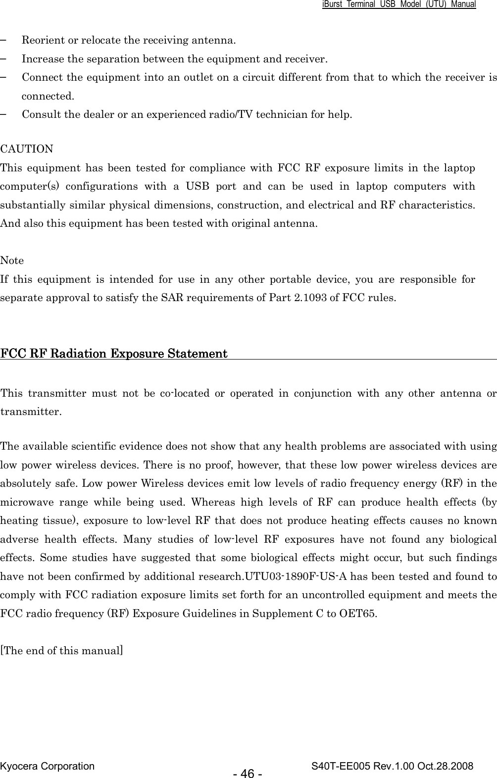 iBurst  Terminal  USB  Model  (UTU)  Manual Kyocera Corporation                                                                                    S40T-EE005 Rev.1.00 Oct.28.2008 - 46 - ▬ Reorient or relocate the receiving antenna. ▬ Increase the separation between the equipment and receiver. ▬ Connect the equipment into an outlet on a circuit different from that to which the receiver is connected. ▬ Consult the dealer or an experienced radio/TV technician for help.  CAUTION This  equipment  has  been  tested  for  compliance with  FCC  RF  exposure  limits  in  the  laptop computer(s)  configurations  with  a  USB  port  and  can  be  used  in  laptop  computers  with substantially similar physical dimensions, construction, and electrical and RF characteristics. And also this equipment has been tested with original antenna.  Note If  this  equipment  is  intended  for  use  in  any  other  portable  device,  you  are  responsible  for separate approval to satisfy the SAR requirements of Part 2.1093 of FCC rules.   FCC RF Radiation Exposure StatementFCC RF Radiation Exposure StatementFCC RF Radiation Exposure StatementFCC RF Radiation Exposure Statement                                                                                                                                                                                         This  transmitter  must  not  be  co-located  or  operated  in  conjunction  with  any  other  antenna  or transmitter.  The available scientific evidence does not show that any health problems are associated with using low power wireless devices. There is no proof, however, that these low power wireless devices are absolutely safe. Low power Wireless devices emit low levels of radio frequency energy (RF) in the microwave  range  while  being  used.  Whereas  high  levels  of  RF  can  produce  health  effects  (by heating  tissue), exposure to  low-level RF  that does not produce heating effects causes no known adverse  health  effects.  Many  studies  of  low-level  RF  exposures  have  not  found  any  biological effects.  Some  studies  have  suggested  that  some biological  effects  might  occur,  but  such  findings have not been confirmed by additional research.UTU03-1890F-US-A has been tested and found to comply with FCC radiation exposure limits set forth for an uncontrolled equipment and meets the FCC radio frequency (RF) Exposure Guidelines in Supplement C to OET65.  [The end of this manual]  
