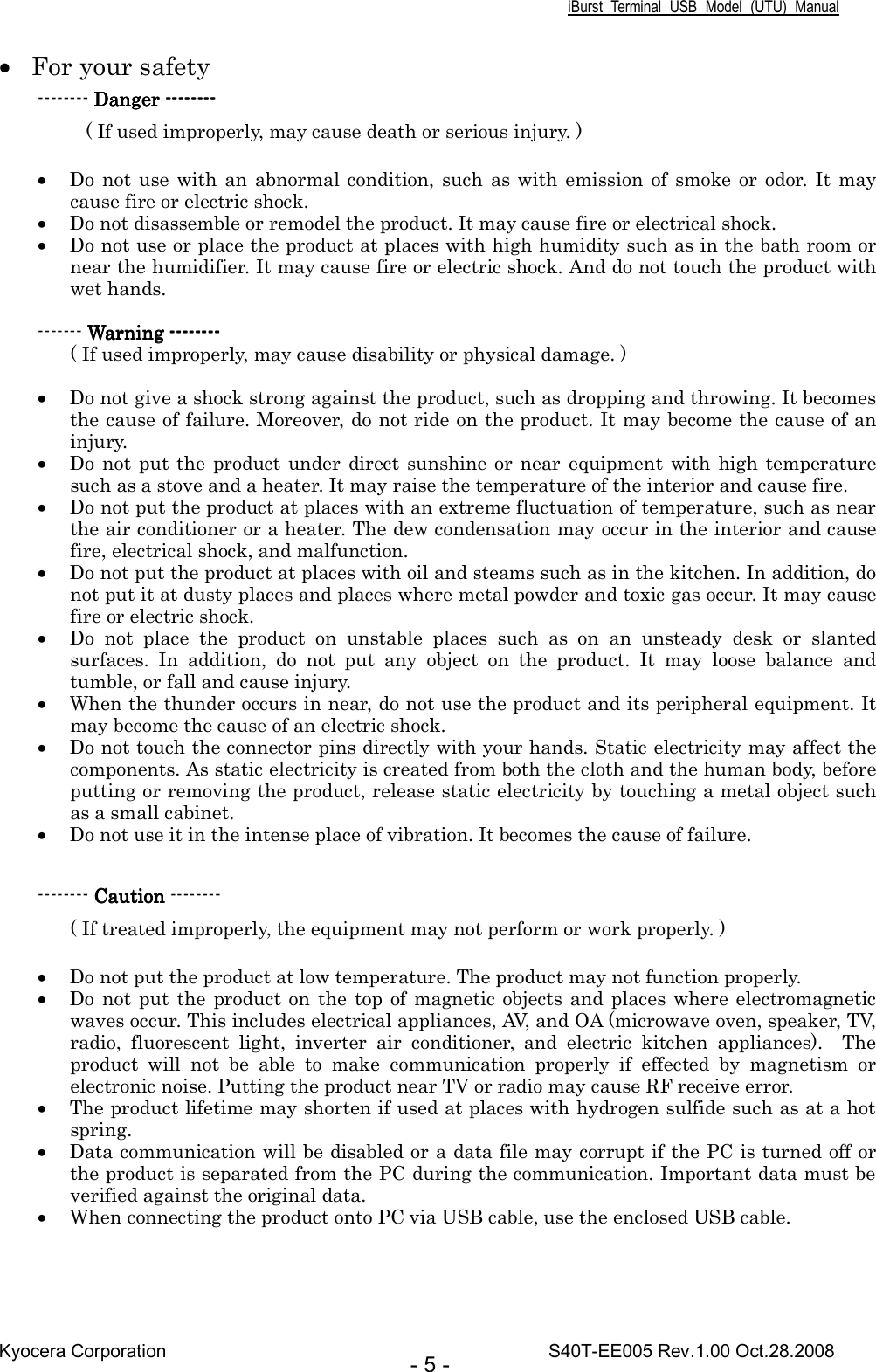 iBurst  Terminal  USB  Model  (UTU)  Manual Kyocera Corporation                                                                                    S40T-EE005 Rev.1.00 Oct.28.2008 - 5 - • For your safety -------- Danger Danger Danger Danger --------------------------------           ( If used improperly, may cause death or serious injury. )    • Do not  use with  an abnormal condition, such  as  with  emission  of  smoke or  odor. It  may cause fire or electric shock.   • Do not disassemble or remodel the product. It may cause fire or electrical shock. • Do not use or place the product at places with high humidity such as in the bath room or near the humidifier. It may cause fire or electric shock. And do not touch the product with wet hands.  ------- Warning Warning Warning Warning --------------------------------    ( If used improperly, may cause disability or physical damage. )  • Do not give a shock strong against the product, such as dropping and throwing. It becomes the cause of failure. Moreover, do not ride on the product. It may become the cause of an injury. • Do not  put  the product  under  direct sunshine or near  equipment  with  high temperature such as a stove and a heater. It may raise the temperature of the interior and cause fire. • Do not put the product at places with an extreme fluctuation of temperature, such as near the air conditioner or a heater. The dew condensation may occur in the interior and cause fire, electrical shock, and malfunction. • Do not put the product at places with oil and steams such as in the kitchen. In addition, do not put it at dusty places and places where metal powder and toxic gas occur. It may cause fire or electric shock. • Do  not  place  the  product  on  unstable  places  such  as  on  an  unsteady  desk  or  slanted surfaces.  In  addition,  do  not  put  any  object  on  the  product.  It  may  loose  balance  and tumble, or fall and cause injury. • When the thunder occurs in near, do not use the product and its peripheral equipment. It may become the cause of an electric shock. • Do not touch the connector pins directly with your hands. Static electricity may affect the components. As static electricity is created from both the cloth and the human body, before putting or removing the product, release static electricity by touching a metal object such as a small cabinet. • Do not use it in the intense place of vibration. It becomes the cause of failure.  -------- CautionCautionCautionCaution -------- ( If treated improperly, the equipment may not perform or work properly. )  • Do not put the product at low temperature. The product may not function properly.   • Do not  put the  product on  the  top of magnetic objects and places  where electromagnetic waves occur. This includes electrical appliances, AV, and OA (microwave oven, speaker, TV, radio,  fluorescent  light,  inverter  air  conditioner,  and  electric  kitchen  appliances).    The product  will  not  be  able  to  make  communication  properly  if  effected  by  magnetism  or electronic noise. Putting the product near TV or radio may cause RF receive error. • The product lifetime may shorten if used at places with hydrogen sulfide such as at a hot spring. • Data communication will be disabled or a data file may corrupt if the PC is turned off or the product is separated from the PC during the communication. Important data must be verified against the original data. • When connecting the product onto PC via USB cable, use the enclosed USB cable.    