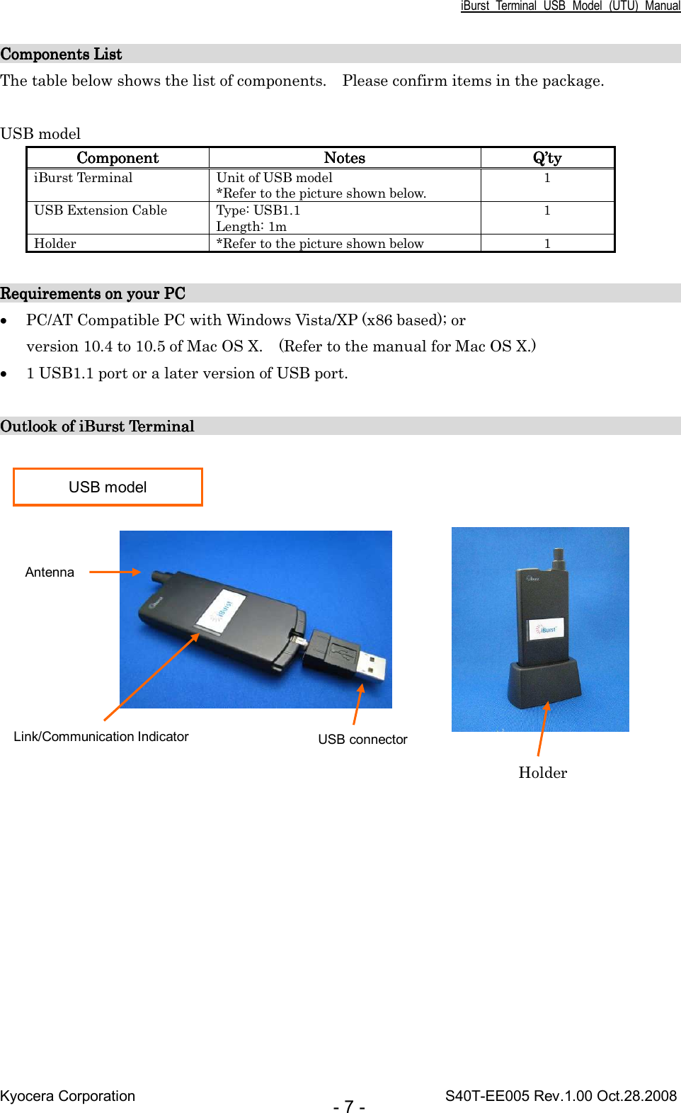 iBurst  Terminal  USB  Model  (UTU)  Manual Kyocera Corporation                                                                                    S40T-EE005 Rev.1.00 Oct.28.2008 - 7 - Components List       Components List       Components List       Components List                                                                                                                                                                                                                                                                                                        The table below shows the list of components.    Please confirm items in the package.  USB model ComponentComponentComponentComponent     NotesNotesNotesNotes     Q’Q’Q’Q’tytytyty    iBurst Terminal  Unit of USB model *Refer to the picture shown below. 1 USB Extension Cable  Type: USB1.1 Length: 1m 1 Holder  *Refer to the picture shown below  1  Requirements on your PC                                                                   Requirements on your PC                                                                   Requirements on your PC                                                                   Requirements on your PC                                                                            • PC/AT Compatible PC with Windows Vista/XP (x86 based); or version 10.4 to 10.5 of Mac OS X.    (Refer to the manual for Mac OS X.) • 1 USB1.1 port or a later version of USB port.  Outlook of iBurst Terminal                                                                 Outlook of iBurst Terminal                                                                 Outlook of iBurst Terminal                                                                 Outlook of iBurst Terminal                                                                                                USB model USB connector Link/Communication Indicator Antenna Holder 