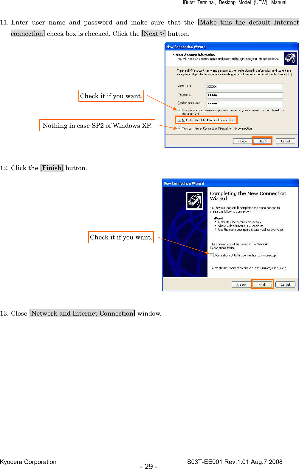 iBurst  Terminal,  Desktop  Model  (UTW),  Manual Kyocera Corporation                                                                                    S03T-EE001 Rev.1.01 Aug.7.2008 - 29 - 11. Enter  user  name  and  password  and  make  sure  that  the  [Make  this  the  default  Internet connection] check box is checked. Click the [Next &gt;] button.   12. Click the [Finish] button.   13. Close [Network and Internet Connection] window.  Check it if you want. Nothing in case SP2 of Windows XP. Check it if you want. 