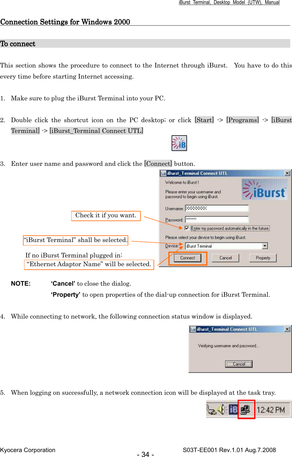 iBurst  Terminal,  Desktop  Model  (UTW),  Manual Kyocera Corporation                                                                                    S03T-EE001 Rev.1.01 Aug.7.2008 - 34 - Connection Connection Connection Connection SettingsSettingsSettingsSettings for Windows 2000 for Windows 2000 for Windows 2000 for Windows 2000                                                                                                                                                                                                                    To connectTo connectTo connectTo connect                                                                                                                                                                                                                                                                                                                                                                 This section shows the procedure to connect to the Internet through iBurst.    You have to do this every time before starting Internet accessing.  1. Make sure to plug the iBurst Terminal into your PC.  2. Double  click  the  shortcut  icon  on  the  PC  desktop;  or  click  [Start]  -&gt;  [Programs]  -&gt;  [iBurst Terminal] -&gt; [iBurst_Terminal Connect UTL]   3. Enter user name and password and click the [Connect] button.     NOTE:  ‘Cancel’ to close the dialog. ‘Property’ to open properties of the dial-up connection for iBurst Terminal.  4. While connecting to network, the following connection status window is displayed.   5. When logging on successfully, a network connection icon will be displayed at the task tray.   “iBurst Terminal” shall be selected. Check it if you want. “Ethernet Adaptor Name” will be selected. If no iBurst Terminal plugged in: 