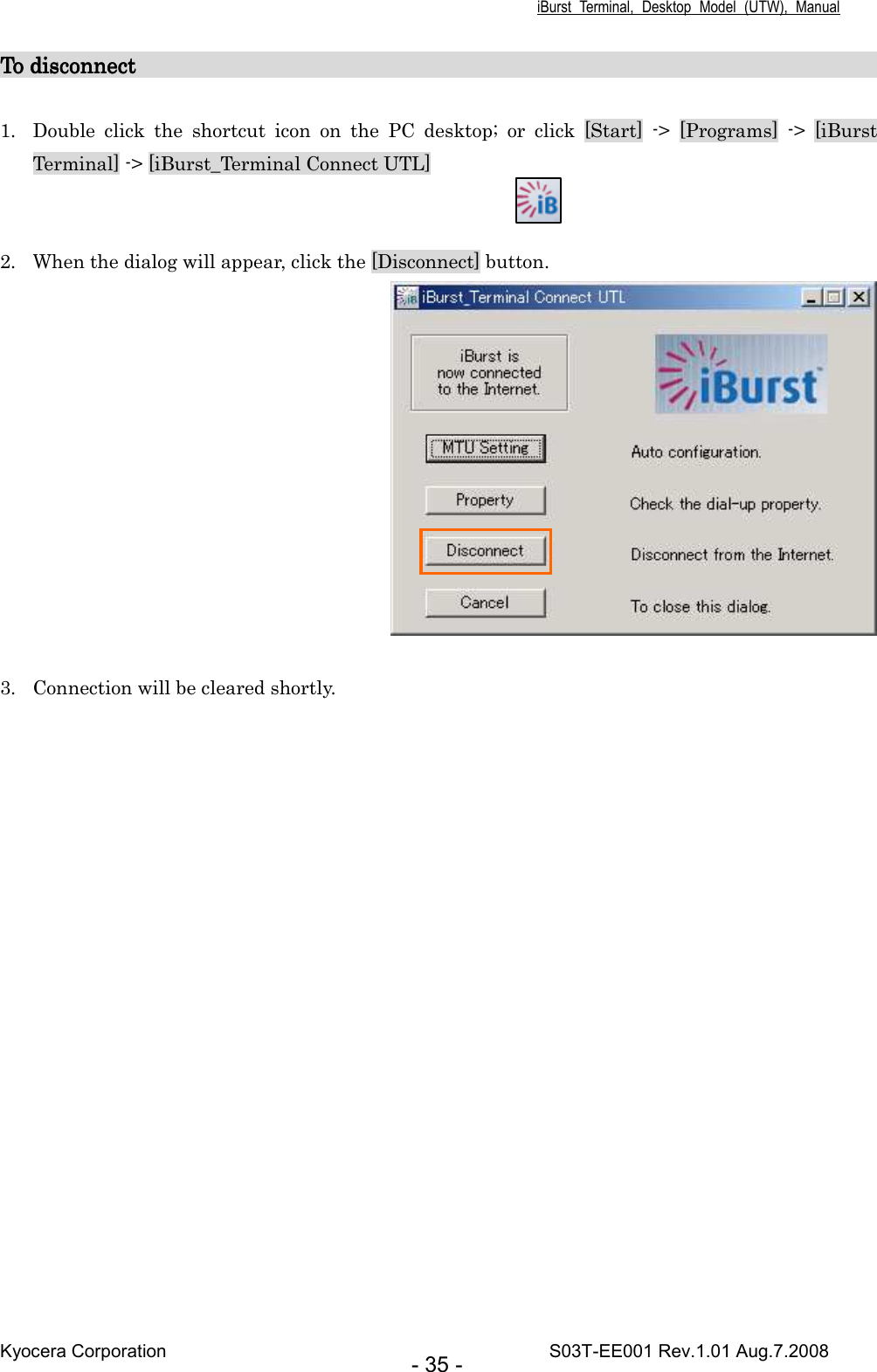 iBurst  Terminal,  Desktop  Model  (UTW),  Manual Kyocera Corporation                                                                                    S03T-EE001 Rev.1.01 Aug.7.2008 - 35 - To To To To disdisdisdisconnectconnectconnectconnect                                                                                                                                                                                                                                                                                                                                                                                                                                                                                                                                         1. Double  click  the  shortcut  icon  on  the  PC  desktop;  or  click  [Start]  -&gt;  [Programs]  -&gt;  [iBurst Terminal] -&gt; [iBurst_Terminal Connect UTL]   2. When the dialog will appear, click the [Disconnect] button.   3. Connection will be cleared shortly.   