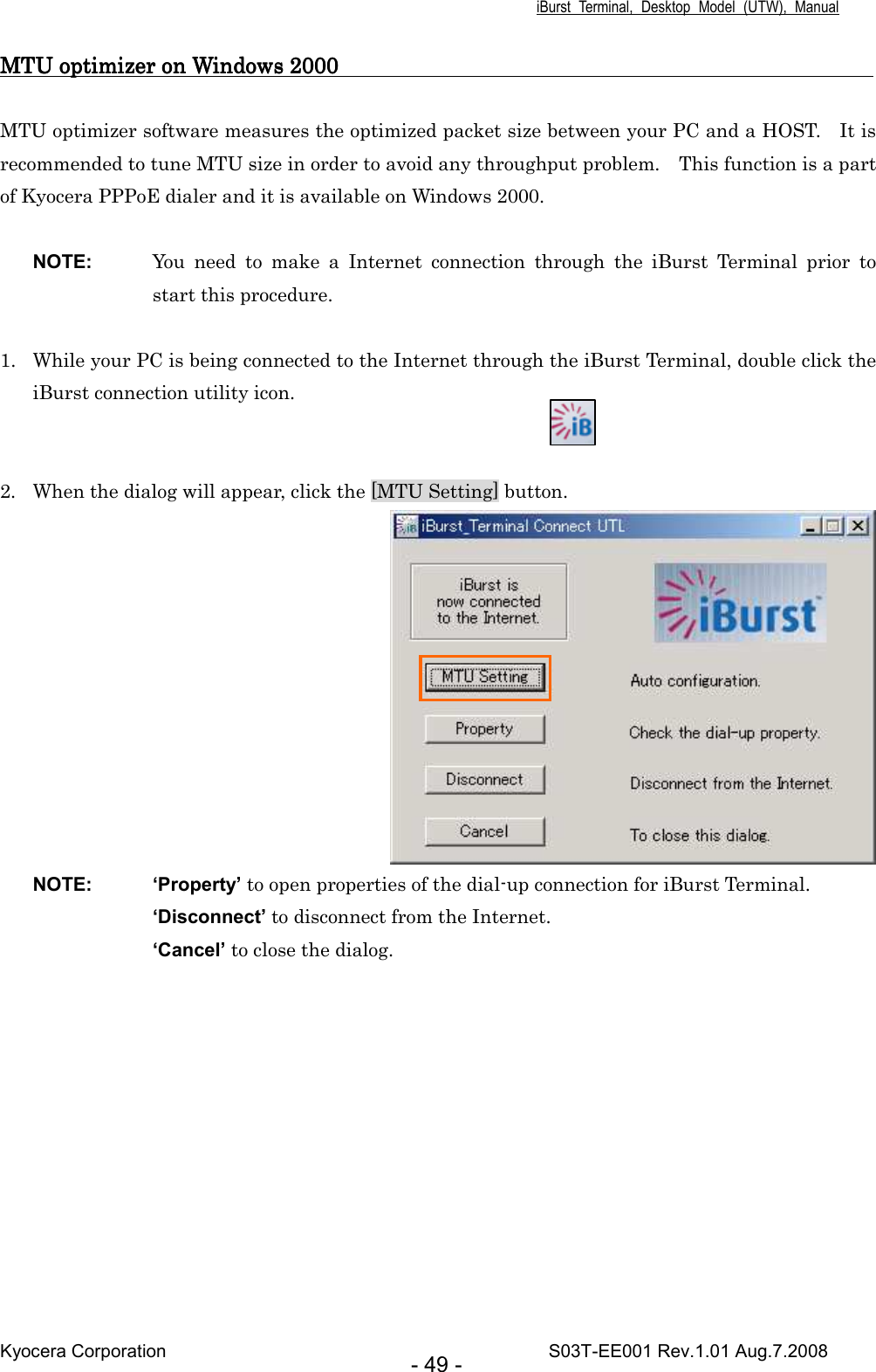 iBurst  Terminal,  Desktop  Model  (UTW),  Manual Kyocera Corporation                                                                                    S03T-EE001 Rev.1.01 Aug.7.2008 - 49 - MTU optimizer on Windows 2000                                                                                                 MTU optimizer on Windows 2000                                                                                                 MTU optimizer on Windows 2000                                                                                                 MTU optimizer on Windows 2000                                                                                                       MTU optimizer software measures the optimized packet size between your PC and a HOST.    It is recommended to tune MTU size in order to avoid any throughput problem.    This function is a part of Kyocera PPPoE dialer and it is available on Windows 2000.  NOTE:  You  need  to  make  a  Internet  connection  through  the  iBurst  Terminal  prior  to start this procedure.  1. While your PC is being connected to the Internet through the iBurst Terminal, double click the iBurst connection utility icon.   2. When the dialog will appear, click the [MTU Setting] button.  NOTE:  ‘Property’ to open properties of the dial-up connection for iBurst Terminal. ‘Disconnect’ to disconnect from the Internet. ‘Cancel’ to close the dialog.  