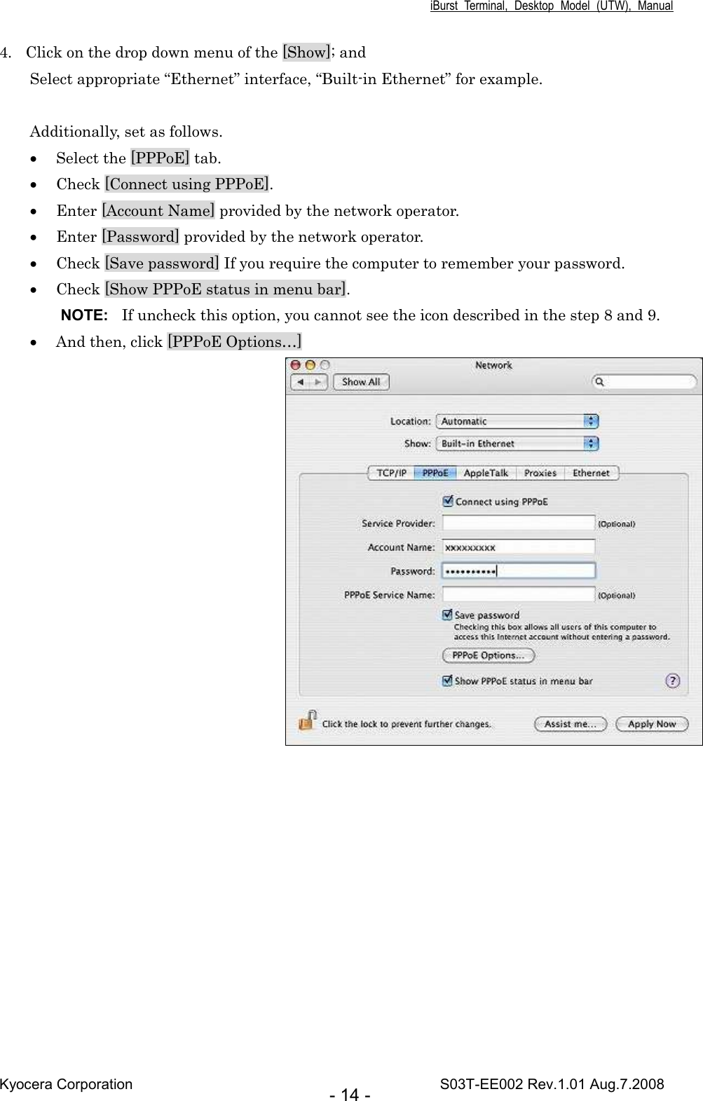 iBurst  Terminal,  Desktop  Model  (UTW),  Manual Kyocera Corporation                                                                                    S03T-EE002 Rev.1.01 Aug.7.2008 - 14 - 4. Click on the drop down menu of the [Show]; and Select appropriate “Ethernet” interface, “Built-in Ethernet” for example.  Additionally, set as follows. • Select the [PPPoE] tab. • Check [Connect using PPPoE]. • Enter [Account Name] provided by the network operator.    • Enter [Password] provided by the network operator. • Check [Save password] If you require the computer to remember your password. • Check [Show PPPoE status in menu bar]. NOTE:  If uncheck this option, you cannot see the icon described in the step 8 and 9. • And then, click [PPPoE Options…]  