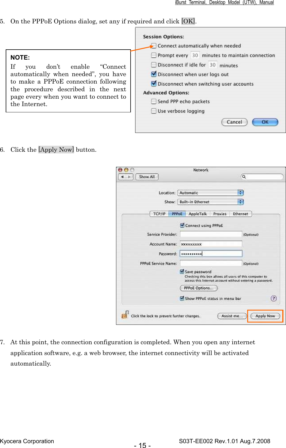 iBurst  Terminal,  Desktop  Model  (UTW),  Manual Kyocera Corporation                                                                                    S03T-EE002 Rev.1.01 Aug.7.2008 - 15 - 5. On the PPPoE Options dialog, set any if required and click [OK].      6. Click the [Apply Now] button.       7. At this point, the connection configuration is completed. When you open any internet application software, e.g. a web browser, the internet connectivity will be activated automatically.  NOTE: If  you  don’t  enable  “Connect automatically  when  needed”,  you  have to  make  a  PPPoE  connection  following the  procedure  described  in  the  next page every when you want to connect to the Internet. 