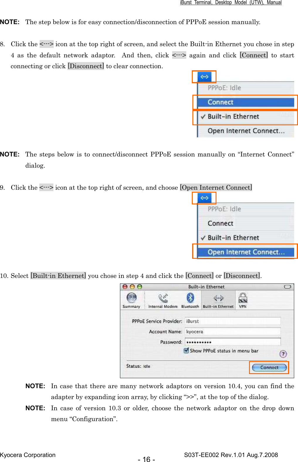 iBurst  Terminal,  Desktop  Model  (UTW),  Manual Kyocera Corporation                                                                                    S03T-EE002 Rev.1.01 Aug.7.2008 - 16 - NOTE:  The step below is for easy connection/disconnection of PPPoE session manually.  8. Click the &lt;---&gt; icon at the top right of screen, and select the Built-in Ethernet you chose in step 4  as  the  default  network  adaptor.    And  then,  click  &lt;---&gt;  again  and  click  [Connect]  to  start connecting or click [Disconnect] to clear connection.   NOTE:  The steps below is to connect/disconnect PPPoE session manually on  “Internet Connect” dialog.  9. Click the &lt;---&gt; icon at the top right of screen, and choose [Open Internet Connect]   10. Select [Built-in Ethernet] you chose in step 4 and click the [Connect] or [Disconnect].     NOTE:  In case that there are many network adaptors on version 10.4, you can find the adapter by expanding icon array, by clicking “&gt;&gt;”, at the top of the dialog. NOTE:  In  case  of  version  10.3  or  older,  choose  the  network  adaptor  on  the  drop  down menu “Configuration”. 