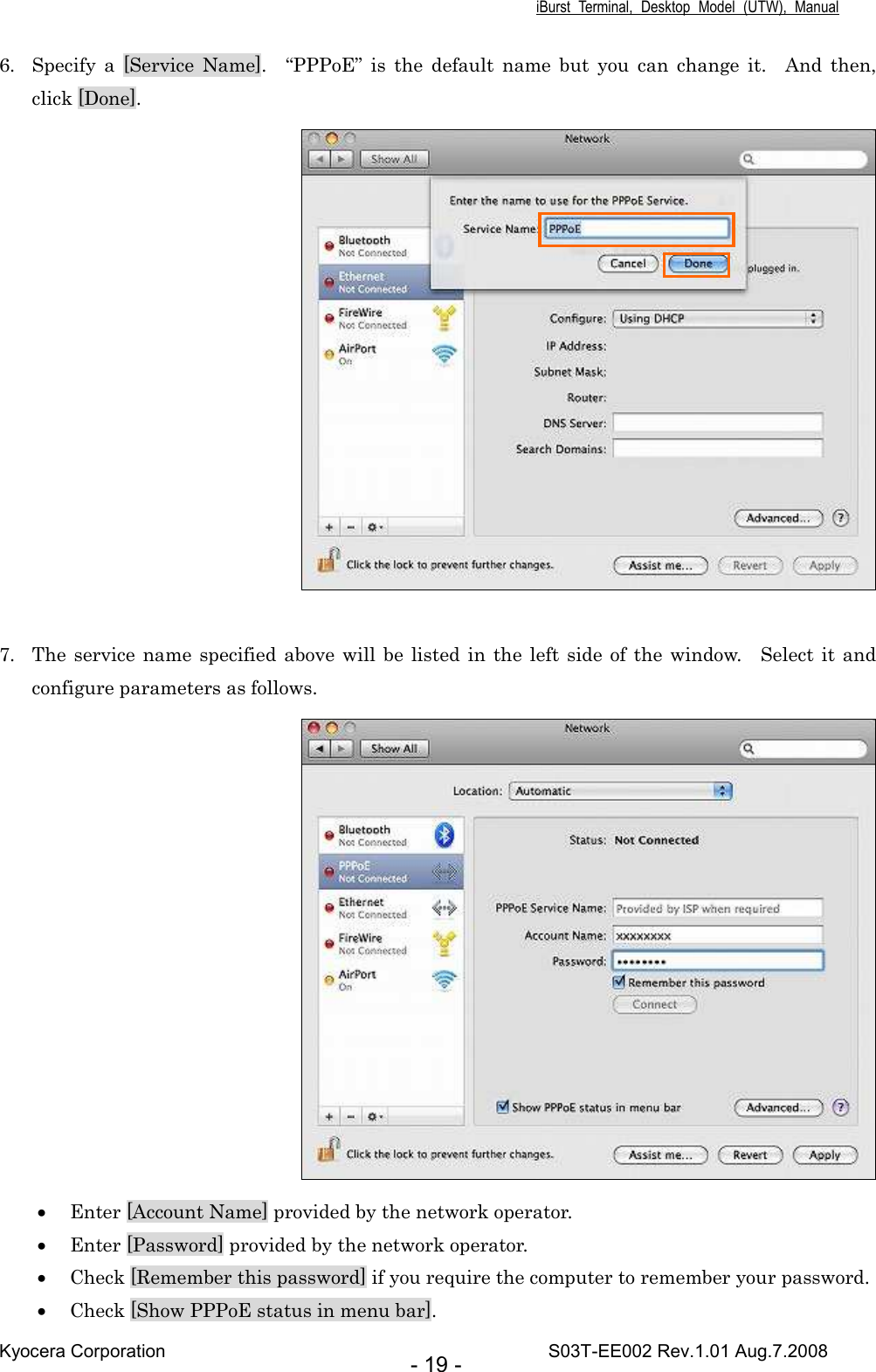 iBurst  Terminal,  Desktop  Model  (UTW),  Manual Kyocera Corporation                                                                                    S03T-EE002 Rev.1.01 Aug.7.2008 - 19 - 6. Specify  a  [Service  Name].    “PPPoE”  is  the  default  name  but  you  can  change  it.    And  then, click [Done].   7. The service name specified above will  be listed in the  left side  of the window.    Select  it and configure parameters as follows.  • Enter [Account Name] provided by the network operator.    • Enter [Password] provided by the network operator. • Check [Remember this password] if you require the computer to remember your password. • Check [Show PPPoE status in menu bar]. 