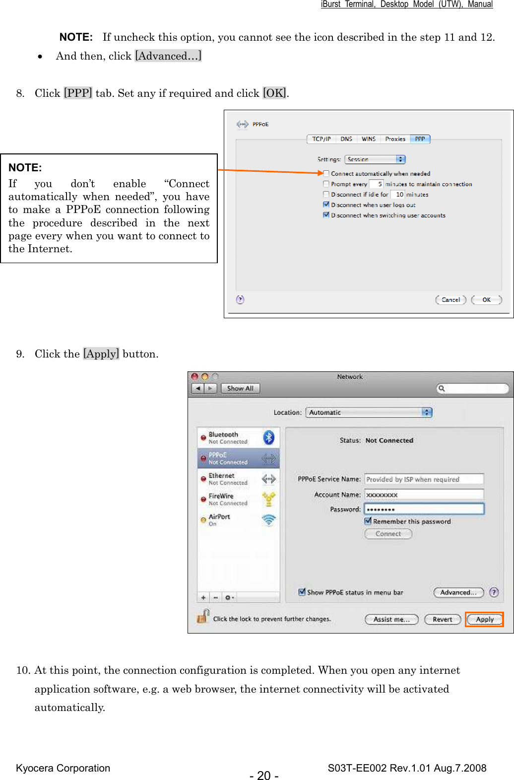 iBurst  Terminal,  Desktop  Model  (UTW),  Manual Kyocera Corporation                                                                                    S03T-EE002 Rev.1.01 Aug.7.2008 - 20 - NOTE:  If uncheck this option, you cannot see the icon described in the step 11 and 12. • And then, click [Advanced…]  8. Click [PPP] tab. Set any if required and click [OK].      9. Click the [Apply] button.   10. At this point, the connection configuration is completed. When you open any internet application software, e.g. a web browser, the internet connectivity will be activated automatically.  NOTE: If  you  don’t  enable  “Connect automatically  when  needed”,  you  have to  make  a  PPPoE  connection  following the  procedure  described  in  the  next page every when you want to connect to the Internet. 