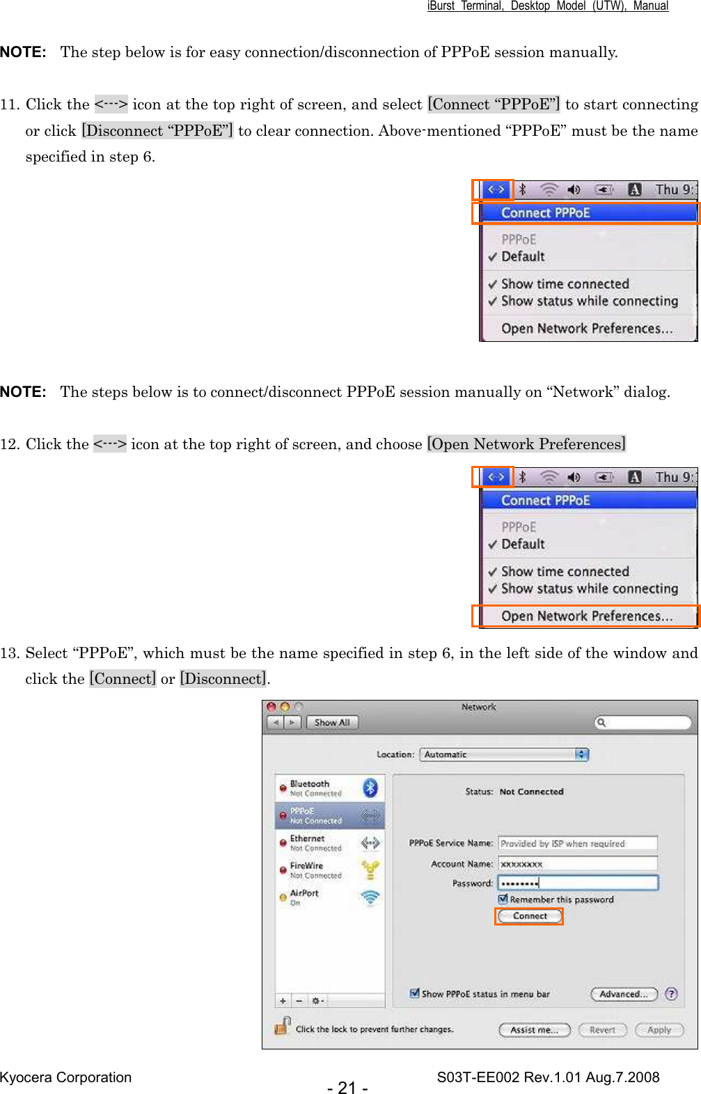 iBurst  Terminal,  Desktop  Model  (UTW),  Manual Kyocera Corporation                                                                                    S03T-EE002 Rev.1.01 Aug.7.2008 - 21 - NOTE:  The step below is for easy connection/disconnection of PPPoE session manually.  11. Click the &lt;---&gt; icon at the top right of screen, and select [Connect “PPPoE”] to start connecting or click [Disconnect “PPPoE”] to clear connection. Above-mentioned “PPPoE” must be the name specified in step 6.   NOTE:  The steps below is to connect/disconnect PPPoE session manually on “Network” dialog.  12. Click the &lt;---&gt; icon at the top right of screen, and choose [Open Network Preferences]  13. Select “PPPoE”, which must be the name specified in step 6, in the left side of the window and click the [Connect] or [Disconnect].  