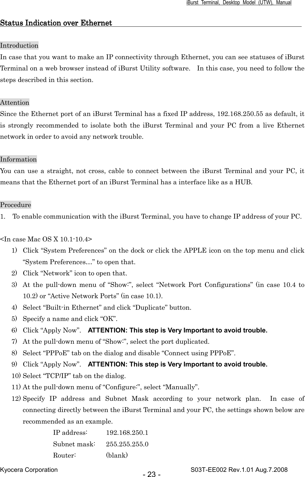 iBurst  Terminal,  Desktop  Model  (UTW),  Manual Kyocera Corporation                                                                                    S03T-EE002 Rev.1.01 Aug.7.2008 - 23 - StatuStatuStatuStatus Indication over Ethernet                                                                                                   s Indication over Ethernet                                                                                                   s Indication over Ethernet                                                                                                   s Indication over Ethernet                                                                                                         Introduction In case that you want to make an IP connectivity through Ethernet, you can see statuses of iBurst Terminal on a web browser instead of iBurst Utility software.    In this case, you need to follow the steps described in this section.  Attention Since the Ethernet port of an iBurst Terminal has a fixed IP address, 192.168.250.55 as default, it is  strongly  recommended  to  isolate  both  the  iBurst  Terminal  and  your  PC  from  a  live  Ethernet network in order to avoid any network trouble.  Information You  can use a straight, not cross, cable  to connect between the  iBurst Terminal and  your PC, it means that the Ethernet port of an iBurst Terminal has a interface like as a HUB.  Procedure 1. To enable communication with the iBurst Terminal, you have to change IP address of your PC.  &lt;In case Mac OS X 10.1-10.4&gt; 1) Click “System Preferences” on the dock or click the APPLE icon on the top menu and click “System Preferences…” to open that. 2) Click “Network” icon to open that. 3) At  the  pull-down  menu  of  “Show:”,  select  “Network  Port  Configurations” (in  case  10.4  to 10.2) or “Active Network Ports” (in case 10.1). 4) Select “Built-in Ethernet” and click “Duplicate” button. 5) Specify a name and click “OK”. 6) Click “Apply Now”.    ATTENTION: This step is Very Important to avoid trouble. 7) At the pull-down menu of “Show:”, select the port duplicated. 8) Select “PPPoE” tab on the dialog and disable “Connect using PPPoE”. 9) Click “Apply Now”.    ATTENTION: This step is Very Important to avoid trouble. 10) Select “TCP/IP” tab on the dialog. 11) At the pull-down menu of “Configure:”, select “Manually”. 12) Specify  IP  address  and  Subnet  Mask  according  to  your  network  plan.    In  case  of connecting directly between the iBurst Terminal and your PC, the settings shown below are recommended as an example. IP address:  192.168.250.1 Subnet mask:  255.255.255.0 Router:    (blank) 