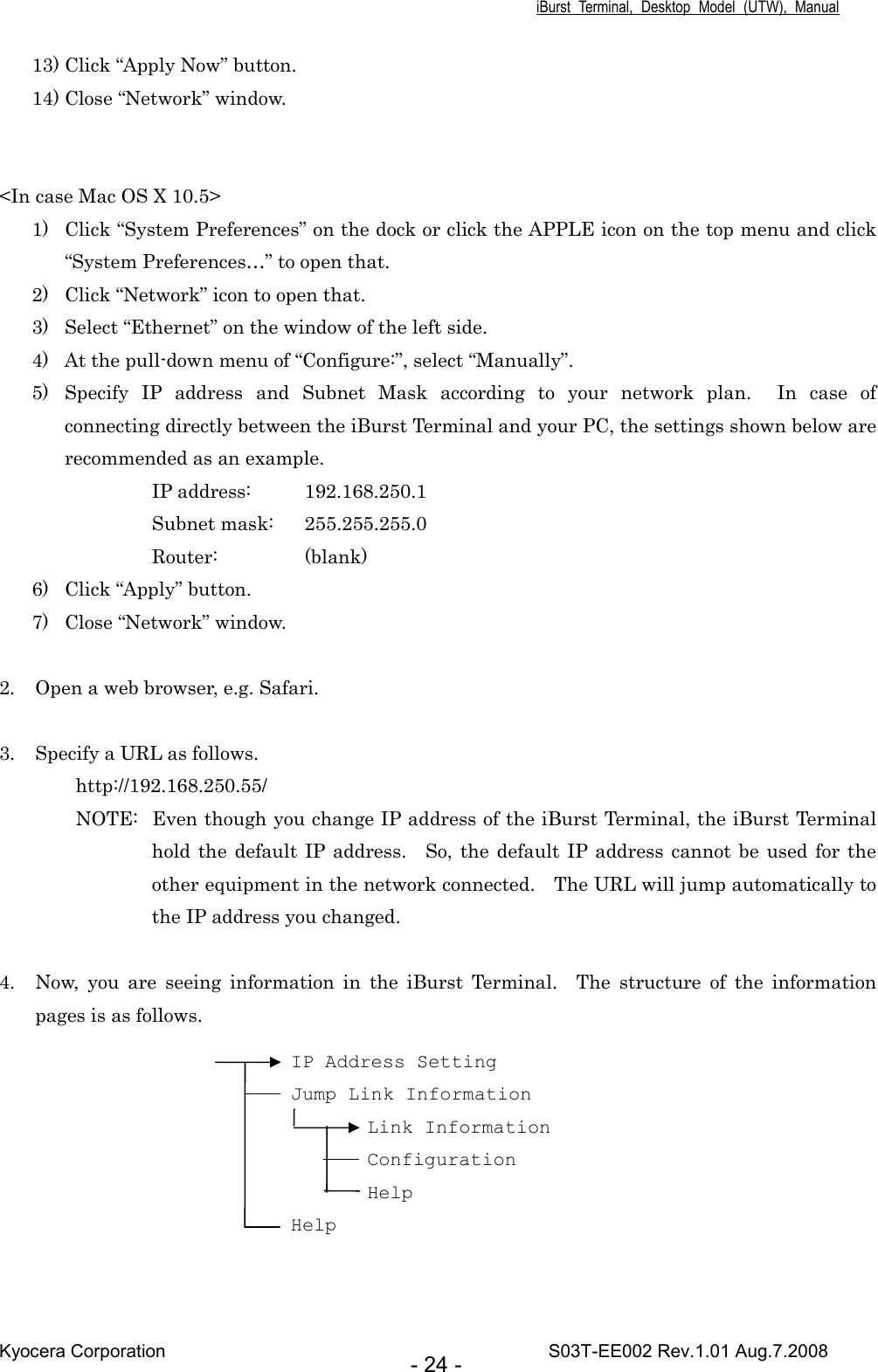 iBurst  Terminal,  Desktop  Model  (UTW),  Manual Kyocera Corporation                                                                                    S03T-EE002 Rev.1.01 Aug.7.2008 - 24 - 13) Click “Apply Now” button. 14) Close “Network” window.   &lt;In case Mac OS X 10.5&gt; 1) Click “System Preferences” on the dock or click the APPLE icon on the top menu and click “System Preferences…” to open that. 2) Click “Network” icon to open that. 3) Select “Ethernet” on the window of the left side. 4) At the pull-down menu of “Configure:”, select “Manually”. 5) Specify  IP  address  and  Subnet  Mask  according  to  your  network  plan.    In  case  of connecting directly between the iBurst Terminal and your PC, the settings shown below are recommended as an example. IP address:  192.168.250.1 Subnet mask:  255.255.255.0 Router:    (blank) 6) Click “Apply” button. 7) Close “Network” window.  2. Open a web browser, e.g. Safari.  3. Specify a URL as follows. http://192.168.250.55/ NOTE:  Even though you change IP address of the iBurst Terminal, the iBurst Terminal hold the  default IP address.    So,  the default  IP address cannot be  used for the other equipment in the network connected.    The URL will jump automatically to the IP address you changed.  4. Now,  you  are  seeing  information  in  the  iBurst  Terminal.    The  structure  of  the  information pages is as follows.   IP Address Setting Jump Link Information Link Information Configuration Help Help 