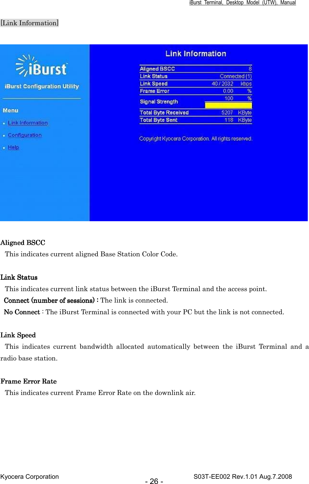 iBurst  Terminal,  Desktop  Model  (UTW),  Manual Kyocera Corporation                                                                                    S03T-EE002 Rev.1.01 Aug.7.2008 - 26 - [Link Information]       Aligned BSCCAligned BSCCAligned BSCCAligned BSCC    This indicates current aligned Base Station Color Code.     Link StatusLink StatusLink StatusLink Status This indicates current link status between the iBurst Terminal and the access point. Connect (number of sessions) : Connect (number of sessions) : Connect (number of sessions) : Connect (number of sessions) : The link is connected. No Connect No Connect No Connect No Connect : The iBurst Terminal is connected with your PC but the link is not connected.  Link SpeedLink SpeedLink SpeedLink Speed This  indicates  current  bandwidth  allocated  automatically  between  the  iBurst  Terminal  and  a radio base station.  Frame Error RateFrame Error RateFrame Error RateFrame Error Rate    This indicates current Frame Error Rate on the downlink air. 