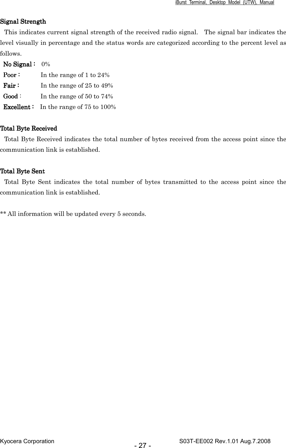 iBurst  Terminal,  Desktop  Model  (UTW),  Manual Kyocera Corporation                                                                                    S03T-EE002 Rev.1.01 Aug.7.2008 - 27 - Signal StrengthSignal StrengthSignal StrengthSignal Strength This indicates current signal strength of the received radio signal.    The signal bar indicates the level visually in percentage and the status words are categorized according to the percent level as follows. No Signal :   No Signal :   No Signal :   No Signal :    0% Poor :Poor :Poor :Poor :                                  In the range of 1 to 24% Fair :Fair :Fair :Fair :                                  In the range of 25 to 49% GoodGoodGoodGood :            In the range of 50 to 74% Excellent :   Excellent :   Excellent :   Excellent :    In the range of 75 to 100%  Total Byte ReceivedTotal Byte ReceivedTotal Byte ReceivedTotal Byte Received Total Byte Received indicates the total number of bytes received from the access point since the communication link is established.  Total Byte SentTotal Byte SentTotal Byte SentTotal Byte Sent Total  Byte  Sent  indicates  the  total  number  of  bytes  transmitted  to  the  access  point  since  the communication link is established.    ** All information will be updated every 5 seconds. 