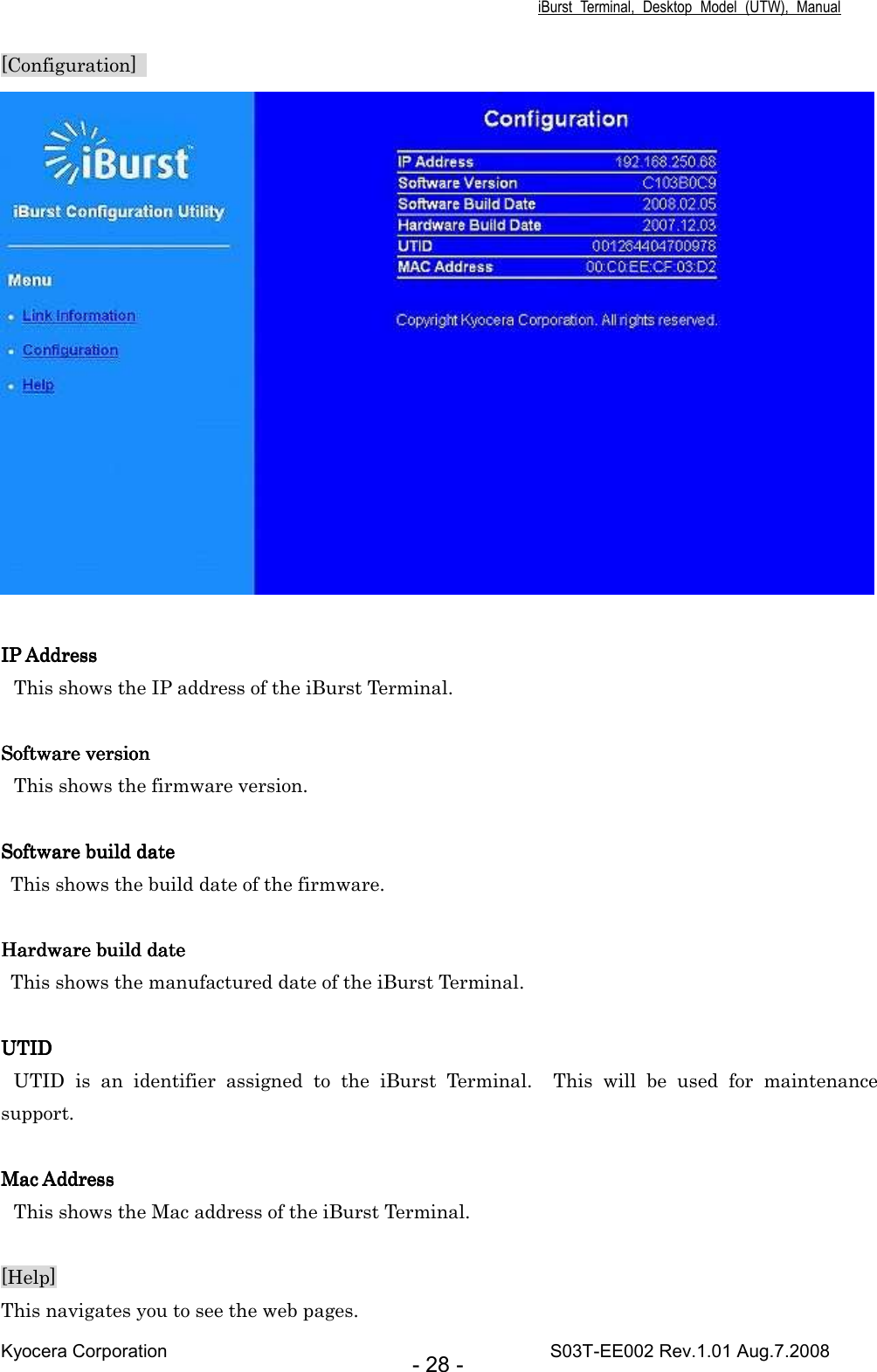 iBurst  Terminal,  Desktop  Model  (UTW),  Manual Kyocera Corporation                                                                                    S03T-EE002 Rev.1.01 Aug.7.2008 - 28 - [Configuration]     IP AddressIP AddressIP AddressIP Address    This shows the IP address of the iBurst Terminal.  Software versionSoftware versionSoftware versionSoftware version    This shows the firmware version.  Software build dateSoftware build dateSoftware build dateSoftware build date    This shows the build date of the firmware.     Hardware build dateHardware build dateHardware build dateHardware build date         This shows the manufactured date of the iBurst Terminal.  UTIDUTIDUTIDUTID UTID  is  an  identifier  assigned  to  the  iBurst  Terminal.    This  will  be  used  for  maintenance support.  Mac AddressMac AddressMac AddressMac Address    This shows the Mac address of the iBurst Terminal.  [Help] This navigates you to see the web pages. 