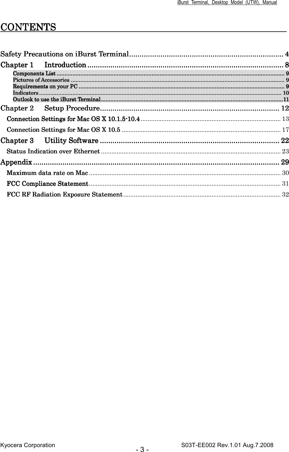iBurst  Terminal,  Desktop  Model  (UTW),  Manual Kyocera Corporation                                                                                    S03T-EE002 Rev.1.01 Aug.7.2008 - 3 - CONTENTS                       CONTENTS                       CONTENTS                       CONTENTS                                                                                                 Safety Precautions on iBurst TerminalSafety Precautions on iBurst TerminalSafety Precautions on iBurst TerminalSafety Precautions on iBurst Terminal........................................................................................................................................................................................................................................................................................................ 4444 Chapter 1Chapter 1Chapter 1Chapter 1 IntroductionIntroductionIntroductionIntroduction ........................................................................................................................................................................................................................................................................................................................................................................................ 8888 Components ListComponents ListComponents ListComponents List ................................................................................................................................................................................................................................................................................................................................................................................................................................................................................................................................................................................................ 9999 Pictures of AccessoriesPictures of AccessoriesPictures of AccessoriesPictures of Accessories ............................................................................................................................................................................................................................................................................................................................................................................................................................................................................................................................................................ 9999 Requirements on your PCRequirements on your PCRequirements on your PCRequirements on your PC ........................................................................................................................................................................................................................................................................................................................................................................................................................................................................................................................................ 9999 IndicatorIndicatorIndicatorIndicatorssss .................................................................................................................................................................................................................................................................................................................................................................................................................................................................................................................................................................................................................................... 10101010 Outlook to use the iBurst TerminalOutlook to use the iBurst TerminalOutlook to use the iBurst TerminalOutlook to use the iBurst Terminal............................................................................................................................................................................................................................................................................................................................................................................................................................................................................11111111 ChapChapChapChapter 2ter 2ter 2ter 2 Setup ProcedureSetup ProcedureSetup ProcedureSetup Procedure........................................................................................................................................................................................................................................................................................................................................................ 12121212 Connection Connection Connection Connection SettingsSettingsSettingsSettings    forforforfor Mac OS X Mac OS X Mac OS X Mac OS X    10.1.510.1.510.1.510.1.5----10.410.410.410.4 ................................................................................. 13 CoCoCoConnection Settings for Mac OS X nnection Settings for Mac OS X nnection Settings for Mac OS X nnection Settings for Mac OS X 10.510.510.510.5 ............................................................................................ 17 Chapter 3Chapter 3Chapter 3Chapter 3 Utility SoftwareUtility SoftwareUtility SoftwareUtility Software ........................................................................................................................................................................................................................................................................................................................................................ 22222222 StatuStatuStatuStatus Indication over Ethernets Indication over Ethernets Indication over Ethernets Indication over Ethernet ........................................................................................................ 23 ApApApAppendixpendixpendixpendix ........................................................................................................................................................................................................................................................................................................................................................................................................................................................................................ 29292929 MaximMaximMaximMaximum um um um data rdata rdata rdata rate on Macate on Macate on Macate on Mac ............................................................................................................... 30 FCC Compliance StatementFCC Compliance StatementFCC Compliance StatementFCC Compliance Statement............................................................................................................... 31 FCC RF Radiation Exposure StatementFCC RF Radiation Exposure StatementFCC RF Radiation Exposure StatementFCC RF Radiation Exposure Statement ........................................................................................... 32  