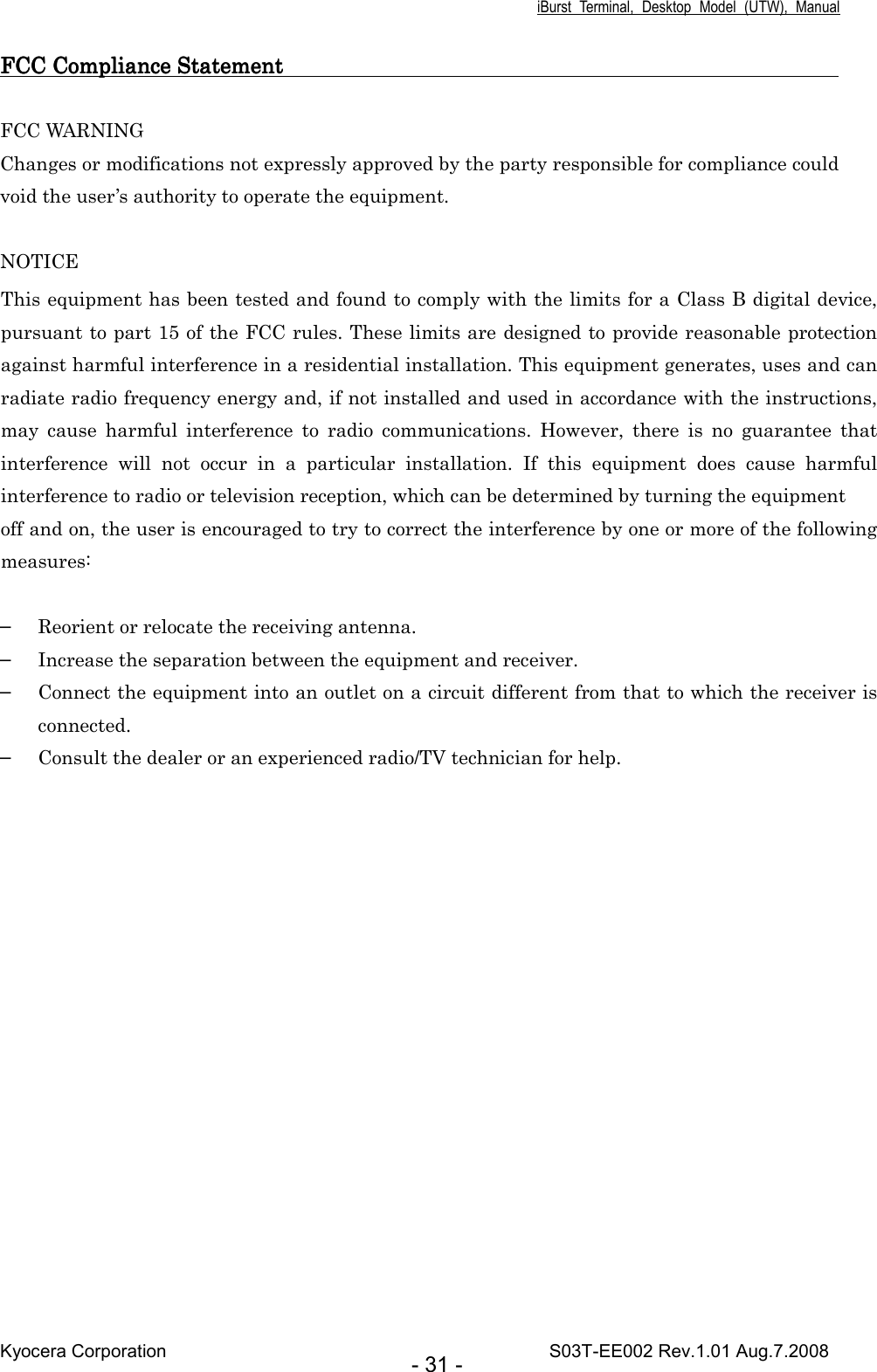 iBurst  Terminal,  Desktop  Model  (UTW),  Manual Kyocera Corporation                                                                                    S03T-EE002 Rev.1.01 Aug.7.2008 - 31 - FCC Compliance Statement       FCC Compliance Statement       FCC Compliance Statement       FCC Compliance Statement                                                                                                                                                                                           FCC WARNING Changes or modifications not expressly approved by the party responsible for compliance could void the user’s authority to operate the equipment.  NOTICE This equipment has been tested and found to comply with the limits for a Class B digital device, pursuant to part 15 of the FCC rules. These limits are designed to provide reasonable protection against harmful interference in a residential installation. This equipment generates, uses and can radiate radio frequency energy and, if not installed and used in accordance with the instructions, may  cause  harmful  interference  to  radio  communications.  However,  there  is  no  guarantee  that interference  will  not  occur  in  a  particular  installation.  If  this  equipment  does  cause  harmful interference to radio or television reception, which can be determined by turning the equipment off and on, the user is encouraged to try to correct the interference by one or more of the following measures:  ▬ Reorient or relocate the receiving antenna. ▬ Increase the separation between the equipment and receiver. ▬ Connect the equipment into an outlet on a circuit different from that to which the receiver is connected. ▬ Consult the dealer or an experienced radio/TV technician for help.    