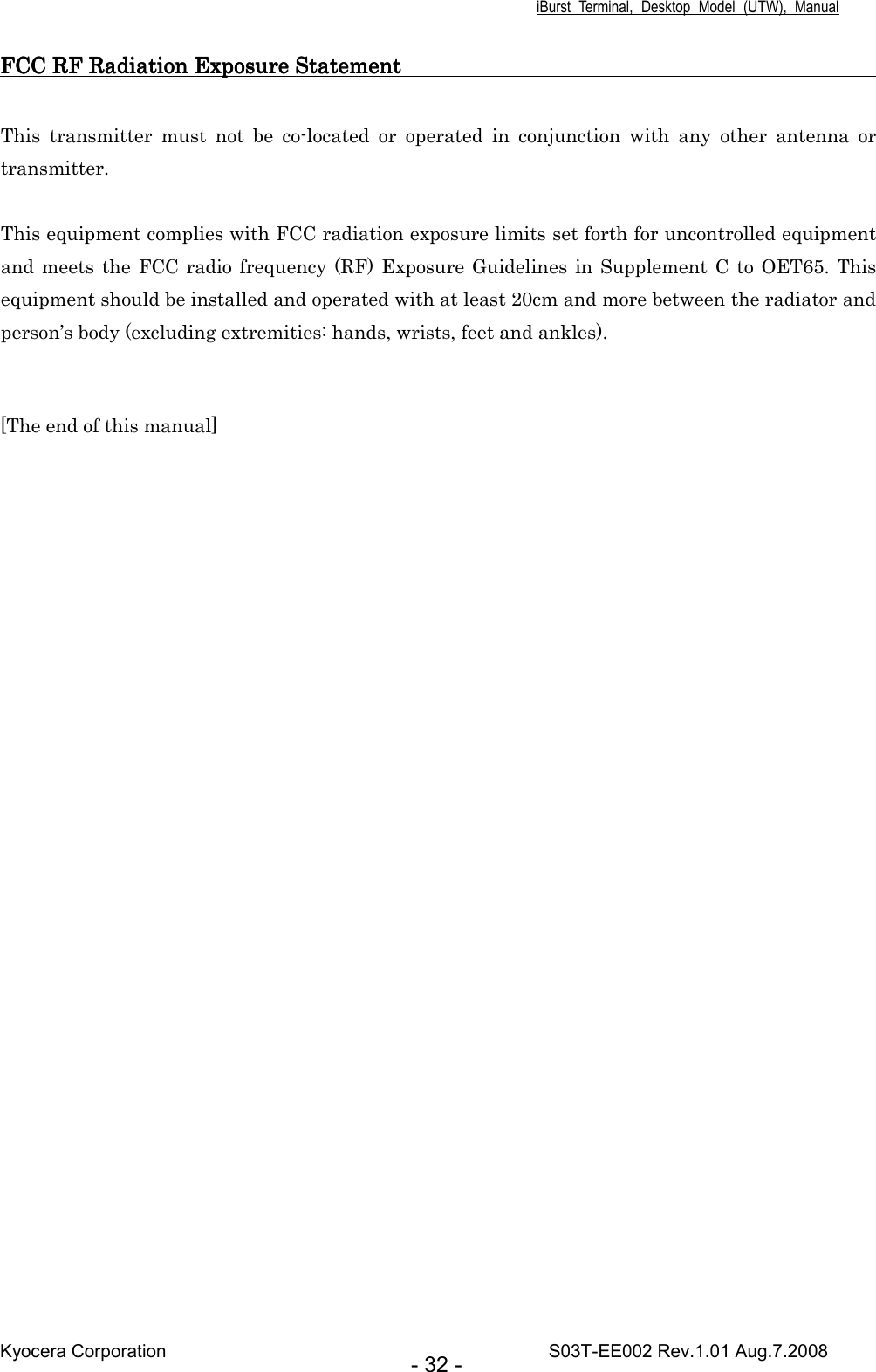 iBurst  Terminal,  Desktop  Model  (UTW),  Manual Kyocera Corporation                                                                                    S03T-EE002 Rev.1.01 Aug.7.2008 - 32 - FCC RF Radiation Exposure StatementFCC RF Radiation Exposure StatementFCC RF Radiation Exposure StatementFCC RF Radiation Exposure Statement                                                                                                                                                                               This  transmitter  must  not  be  co-located  or  operated  in  conjunction  with  any  other  antenna  or transmitter.  This equipment complies with FCC radiation exposure limits set forth for uncontrolled equipment and meets  the FCC radio frequency (RF) Exposure Guidelines in Supplement  C to OET65. This equipment should be installed and operated with at least 20cm and more between the radiator and person’s body (excluding extremities: hands, wrists, feet and ankles).     [The end of this manual]  