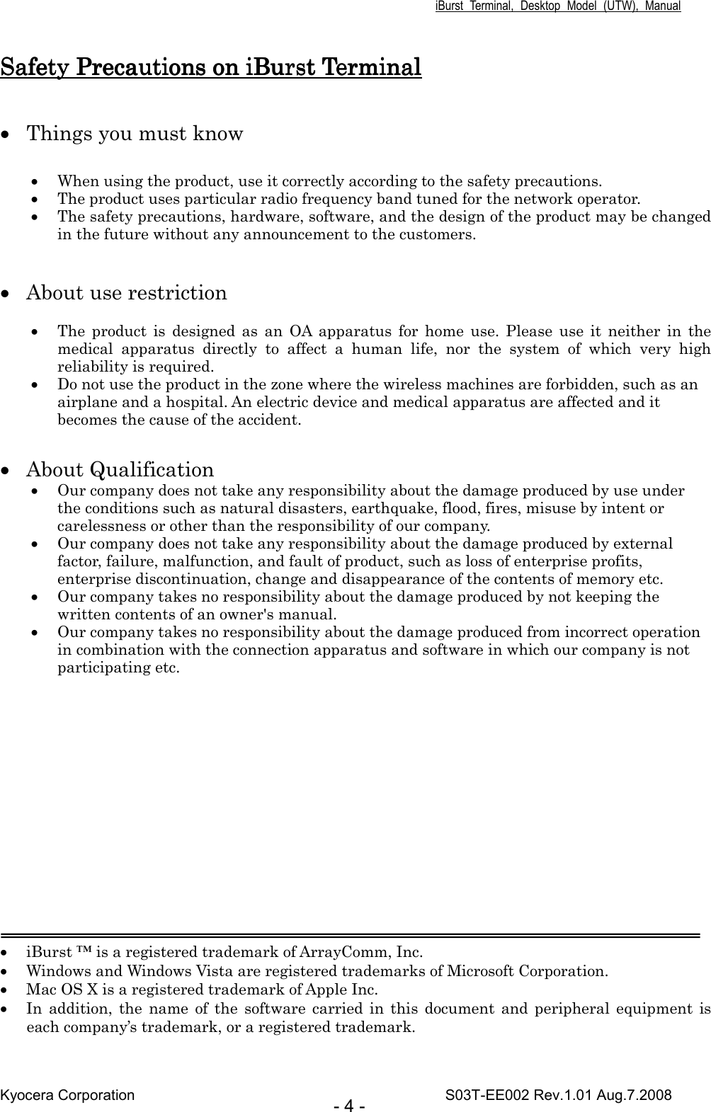 iBurst  Terminal,  Desktop  Model  (UTW),  Manual Kyocera Corporation                                                                                    S03T-EE002 Rev.1.01 Aug.7.2008 - 4 - Safety Precautions on iBurst TerminalSafety Precautions on iBurst TerminalSafety Precautions on iBurst TerminalSafety Precautions on iBurst Terminal     • Things you must know  • When using the product, use it correctly according to the safety precautions. • The product uses particular radio frequency band tuned for the network operator. • The safety precautions, hardware, software, and the design of the product may be changed in the future without any announcement to the customers.   • About use restriction  • The  product  is  designed  as  an  OA  apparatus  for  home  use.  Please  use  it  neither  in  the medical  apparatus  directly  to  affect  a  human  life,  nor  the  system  of  which  very  high reliability is required. • Do not use the product in the zone where the wireless machines are forbidden, such as an airplane and a hospital. An electric device and medical apparatus are affected and it becomes the cause of the accident.  • About Qualification • Our company does not take any responsibility about the damage produced by use under the conditions such as natural disasters, earthquake, flood, fires, misuse by intent or carelessness or other than the responsibility of our company. • Our company does not take any responsibility about the damage produced by external factor, failure, malfunction, and fault of product, such as loss of enterprise profits, enterprise discontinuation, change and disappearance of the contents of memory etc. • Our company takes no responsibility about the damage produced by not keeping the written contents of an owner&apos;s manual. • Our company takes no responsibility about the damage produced from incorrect operation in combination with the connection apparatus and software in which our company is not participating etc.           • iBurst ™ is a registered trademark of ArrayComm, Inc. • Windows and Windows Vista are registered trademarks of Microsoft Corporation. • Mac OS X is a registered trademark of Apple Inc. • In  addition,  the  name of  the  software carried  in  this document and  peripheral equipment  is each company’s trademark, or a registered trademark. 