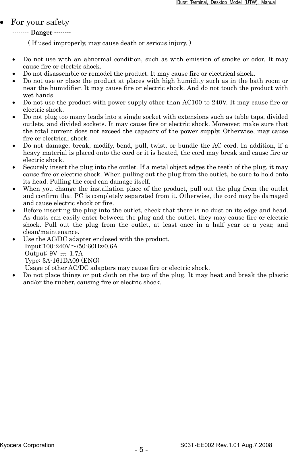 iBurst  Terminal,  Desktop  Model  (UTW),  Manual Kyocera Corporation                                                                                    S03T-EE002 Rev.1.01 Aug.7.2008 - 5 - • For your safety -------- Danger Danger Danger Danger --------------------------------           ( If used improperly, may cause death or serious injury. )    • Do not  use  with  an abnormal condition, such as  with emission of  smoke or  odor.  It  may cause fire or electric shock.   • Do not disassemble or remodel the product. It may cause fire or electrical shock. • Do not use or place the product at places with high humidity such as in the bath room or near the humidifier. It may cause fire or electric shock. And do not touch the product with wet hands. • Do not use the product with power supply other than AC100 to 240V. It may cause fire or electric shock. • Do not plug too many leads into a single socket with extensions such as table taps, divided outlets, and divided sockets. It may cause fire or electric shock. Moreover, make sure that the total current does not exceed the capacity of the power supply. Otherwise, may cause fire or electrical shock. • Do not damage, break, modify, bend,  pull, twist, or  bundle the AC  cord. In addition, if  a heavy material is placed onto the cord or it is heated, the cord may break and cause fire or electric shock. • Securely insert the plug into the outlet. If a metal object edges the teeth of the plug, it may cause fire or electric shock. When pulling out the plug from the outlet, be sure to hold onto its head. Pulling the cord can damage itself. • When you change the  installation place of the product, pull out the plug from the outlet and confirm that PC is completely separated from it. Otherwise, the cord may be damaged and cause electric shock or fire. • Before inserting the plug into the outlet, check that there is no dust on its edge and head. As dusts can easily enter between the plug and the outlet, they may cause fire or electric shock.  Pull  out  the  plug  from  the  outlet,  at  least  once  in  a  half  year  or  a  year,  and clean/maintenance. • Use the AC/DC adapter enclosed with the product. Input:100-240V～/50-60Hz/0.6A Output: 9V    1.7A Type: 3A-161DA09 (ENG) Usage of other AC/DC adapters may cause fire or electric shock. • Do not place things or put cloth on the top of the plug. It may heat and break the plastic and/or the rubber, causing fire or electric shock.    