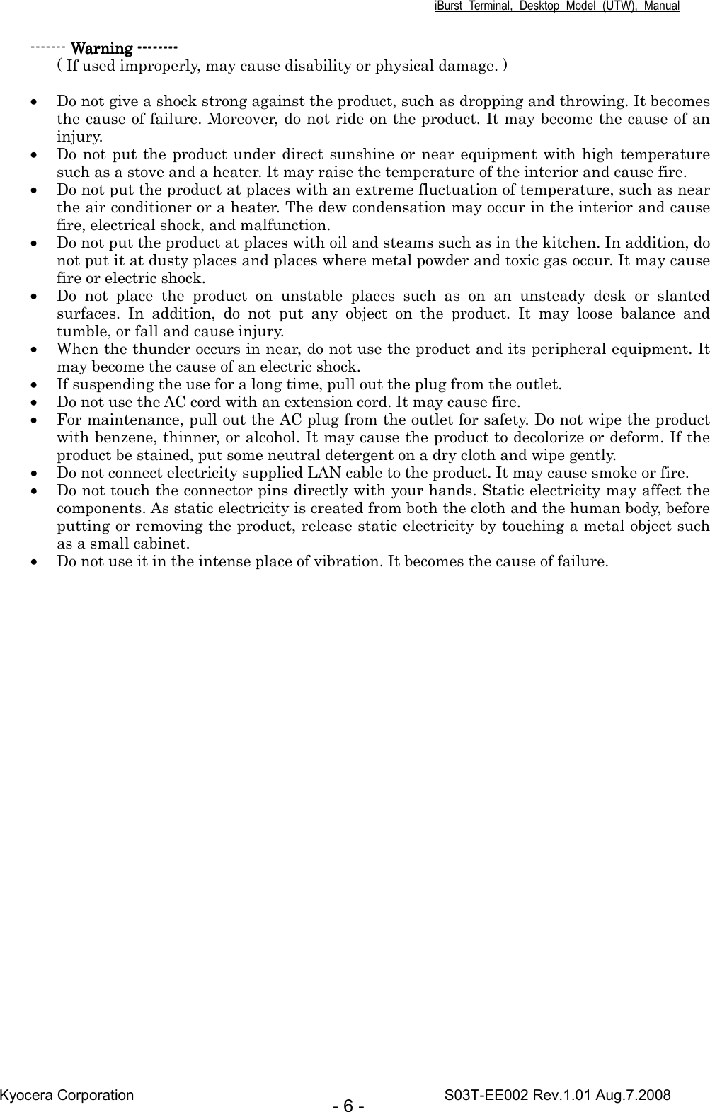 iBurst  Terminal,  Desktop  Model  (UTW),  Manual Kyocera Corporation                                                                                    S03T-EE002 Rev.1.01 Aug.7.2008 - 6 - ------- Warning Warning Warning Warning --------------------------------    ( If used improperly, may cause disability or physical damage. )  • Do not give a shock strong against the product, such as dropping and throwing. It becomes the cause of failure. Moreover, do not ride on the product. It may become the cause of an injury. • Do not put the product under direct sunshine or near  equipment with high temperature such as a stove and a heater. It may raise the temperature of the interior and cause fire. • Do not put the product at places with an extreme fluctuation of temperature, such as near the air conditioner or a heater. The dew condensation may occur in the interior and cause fire, electrical shock, and malfunction. • Do not put the product at places with oil and steams such as in the kitchen. In addition, do not put it at dusty places and places where metal powder and toxic gas occur. It may cause fire or electric shock. • Do  not  place  the  product  on  unstable  places  such  as  on  an  unsteady  desk  or  slanted surfaces.  In  addition,  do  not  put  any  object  on  the  product.  It  may  loose  balance  and tumble, or fall and cause injury. • When the thunder occurs in near, do not use the product and its peripheral equipment. It may become the cause of an electric shock. • If suspending the use for a long time, pull out the plug from the outlet. • Do not use the AC cord with an extension cord. It may cause fire. • For maintenance, pull out the AC plug from the outlet for safety. Do not wipe the product with benzene, thinner, or alcohol. It may cause the product to decolorize or deform. If the product be stained, put some neutral detergent on a dry cloth and wipe gently. • Do not connect electricity supplied LAN cable to the product. It may cause smoke or fire. • Do not touch the connector pins directly with your hands. Static electricity may affect the components. As static electricity is created from both the cloth and the human body, before putting or removing the product, release static electricity by touching a metal object such as a small cabinet. • Do not use it in the intense place of vibration. It becomes the cause of failure.    