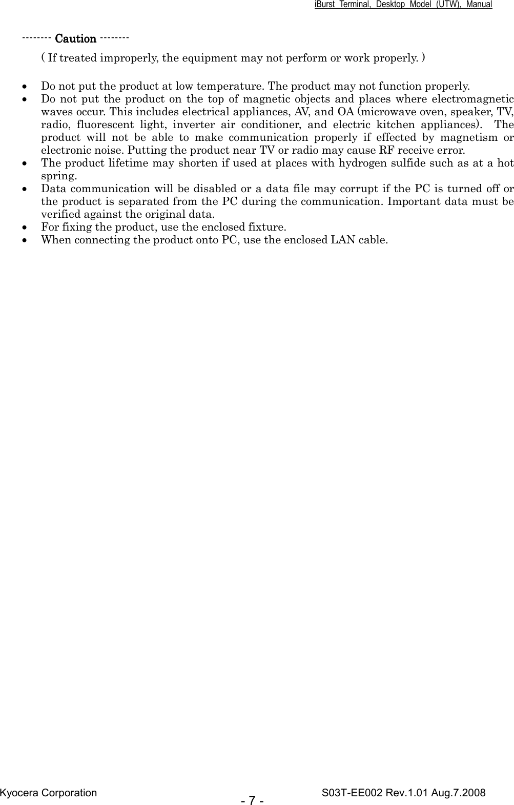 iBurst  Terminal,  Desktop  Model  (UTW),  Manual Kyocera Corporation                                                                                    S03T-EE002 Rev.1.01 Aug.7.2008 - 7 - -------- CautionCautionCautionCaution -------- ( If treated improperly, the equipment may not perform or work properly. )  • Do not put the product at low temperature. The product may not function properly.   • Do not  put  the product on  the top  of magnetic objects and places where electromagnetic waves occur. This includes electrical appliances, AV, and OA (microwave oven, speaker, TV, radio,  fluorescent  light,  inverter  air  conditioner,  and  electric  kitchen  appliances).    The product  will  not  be  able  to  make  communication  properly  if  effected  by  magnetism  or electronic noise. Putting the product near TV or radio may cause RF receive error. • The product lifetime may shorten if used at places with hydrogen sulfide such as at a hot spring. • Data communication will be disabled or a data file may corrupt if the PC is turned off or the product is separated from the PC during the communication. Important data must be verified against the original data. • For fixing the product, use the enclosed fixture. • When connecting the product onto PC, use the enclosed LAN cable.      