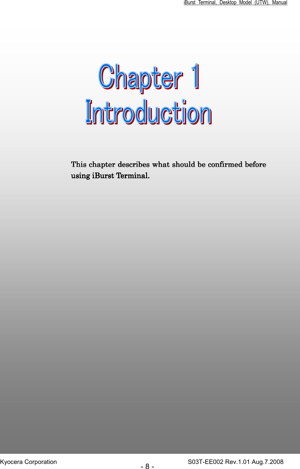 iBurst  Terminal,  Desktop  Model  (UTW),  Manual Kyocera Corporation                                                                                    S03T-EE002 Rev.1.01 Aug.7.2008 - 8 -      Chapter 1Chapter 1Chapter 1Chapter 1     IntroductionIntroductionIntroductionIntroduction                                 7      This chapter This chapter This chapter This chapter describes what should be confirmed describes what should be confirmed describes what should be confirmed describes what should be confirmed before before before before using iBurst using iBurst using iBurst using iBurst TerminalTerminalTerminalTerminal.... 