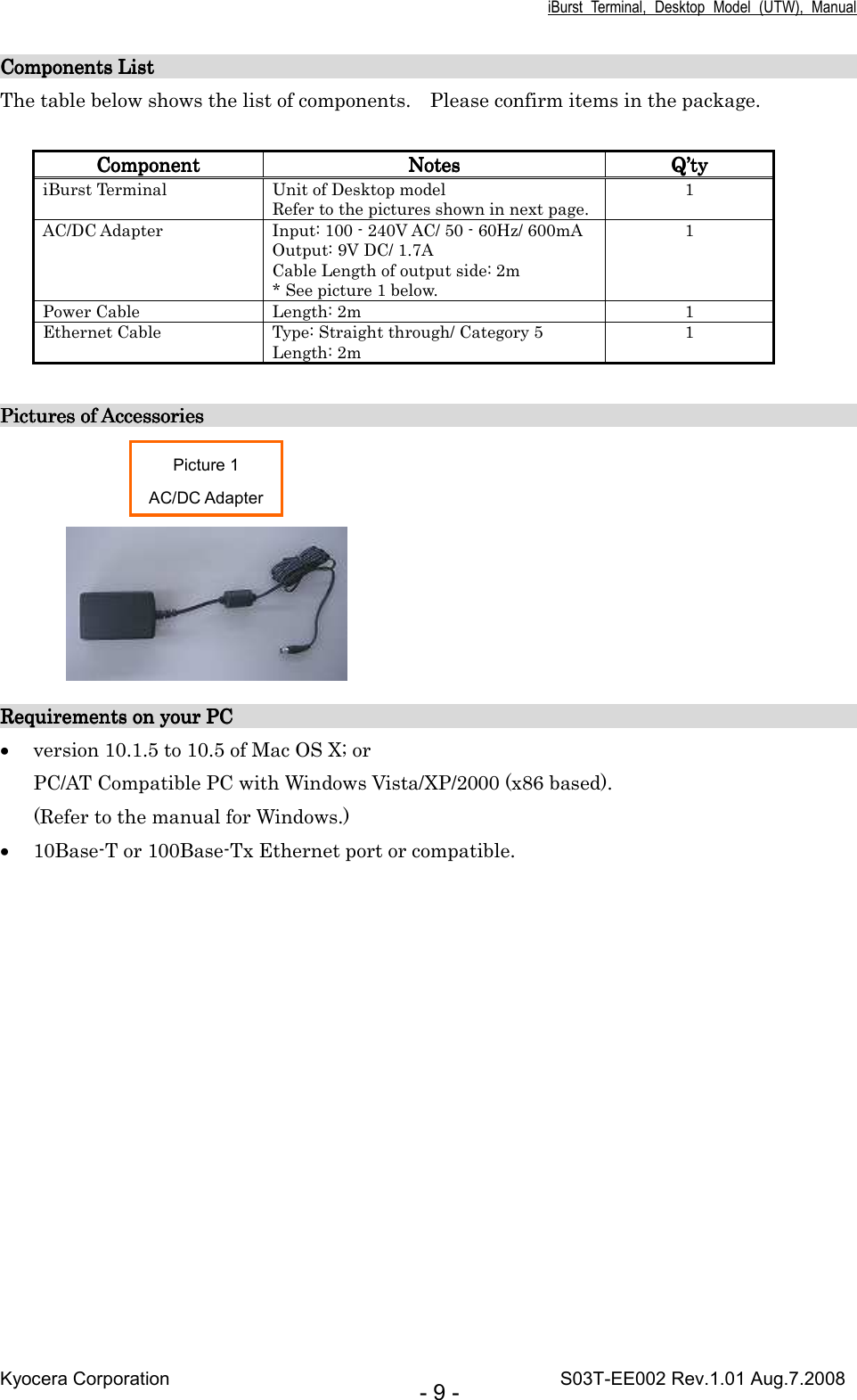 iBurst  Terminal,  Desktop  Model  (UTW),  Manual Kyocera Corporation                                                                                    S03T-EE002 Rev.1.01 Aug.7.2008 - 9 - Components List                                                                       Components List                                                                       Components List                                                                       Components List                                                                                                                                                                                                                                                                                                                                                                                                         The table below shows the list of components.    Please confirm items in the package.  ComponentComponentComponentComponent     NotesNotesNotesNotes     Q’Q’Q’Q’tytytyty    iBurst Terminal  Unit of Desktop model Refer to the pictures shown in next page. 1 AC/DC Adapter  Input: 100 - 240V AC/ 50 - 60Hz/ 600mA Output: 9V DC/ 1.7A Cable Length of output side: 2m * See picture 1 below. 1 Power Cable  Length: 2m  1 Ethernet Cable  Type: Straight through/ Category 5 Length: 2m 1  Pictures of Accessories                                                           Pictures of Accessories                                                           Pictures of Accessories                                                           Pictures of Accessories                                                                                                                                                                                                                                                                                         Requirements on your PC                                                                                                                                     Requirements on your PC                                                                                                                                     Requirements on your PC                                                                                                                                     Requirements on your PC                                                                                                                                               • version 10.1.5 to 10.5 of Mac OS X; or PC/AT Compatible PC with Windows Vista/XP/2000 (x86 based). (Refer to the manual for Windows.) • 10Base-T or 100Base-Tx Ethernet port or compatible. Picture 1 AC/DC Adapter 