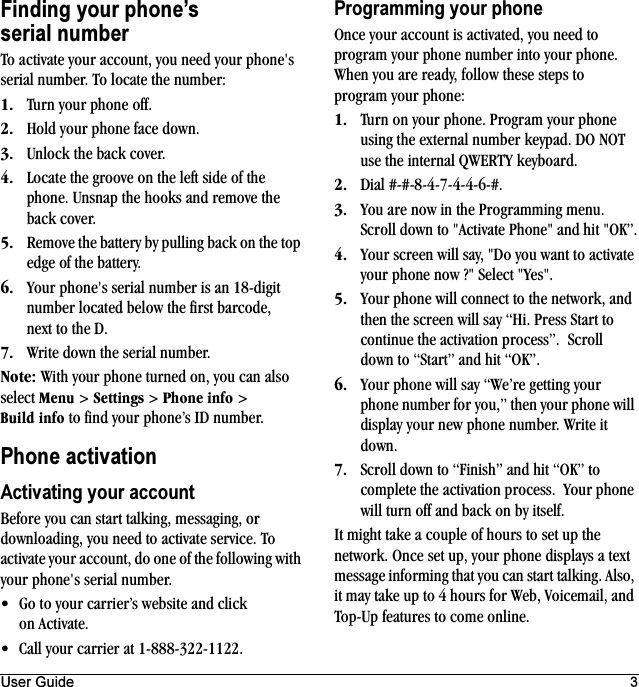 User Guide 3Finding your phone’s serial numberTo activate your account, you need your phone&apos;s serial number. To locate the number:NK Turn your phone off.OK Hold your phone face down.PK Unlock the back cover.QK Locate the groove on the left side of the phone. Unsnap the hooks and remove the back cover.RK Remove the battery by pulling back on the top edge of the battery.SK Your phone&apos;s serial number is an 18-digit number located below the first barcode, next to the D.TK Write down the serial number.kçíÉW With your phone turned on, you can also select jÉåì &gt; pÉííáåÖë &gt; mÜçåÉ=áåÑç &gt; _ìáäÇ áåÑç to find your phone’s ID number.Phone activationActivating your accountBefore you can start talking, messaging, or downloading, you need to activate service. To activate your account, do one of the following with your phone&apos;s serial number.• Go to your carrier’s website and click on Activate.• Call your carrier at 1-888-322-1122.Programming your phoneOnce your account is activated, you need to program your phone number into your phone. When you are ready, follow these steps to program your phone:NK Turn on your phone. Program your phone using the external number keypad. DO NOT use the internal QWERTY keyboard.OK Dial #-#-8-4-7-4-4-6-#.PK You are now in the Programming menu. Scroll down to &quot;Activate Phone&quot; and hit &quot;OK”.QK Your screen will say, &quot;Do you want to activate your phone now ?&quot; Select &quot;Yes&quot;.RK Your phone will connect to the network, and then the screen will say “Hi. Press Start to continue the activation process”.  Scroll down to “Start” and hit “OK”.SK Your phone will say “We’re getting your phone number for you,” then your phone will display your new phone number. Write it down.TK Scroll down to “Finish” and hit “OK” to complete the activation process.  Your phone will turn off and back on by itself.It might take a couple of hours to set up the network. Once set up, your phone displays a text message informing that you can start talking. Also, it may take up to 4 hours for Web, Voicemail, and Top-Up features to come online.