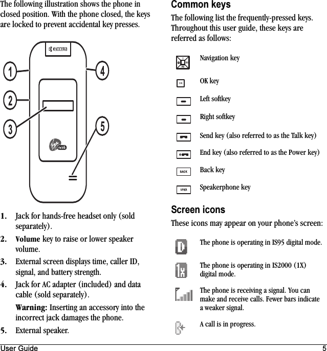 User Guide 5The following illustration shows the phone in closed position. With the phone closed, the keys are locked to prevent accidental key presses.NK Jack for hands-free headset only (sold separately).OK sçäìãÉ key to raise or lower speaker volume.PK External screen displays time, caller ID, signal, and battery strength.QK Jack for AC adapter (included) and data cable (sold separately).t~êåáåÖW Inserting an accessory into the incorrect jack damages the phone.RK External speaker.Common keysThe following list the frequently-pressed keys. Throughout this user guide, these keys are referred as follows:Screen iconsThese icons may appear on your phone’s screen:Navigation keyOK keyLeft softkeyRight softkeySend key (also referred to as the Talk key)End key (also referred to as the Power key)Back keySpeakerphone keyThe phone is operating in IS95 digital mode.The phone is operating in IS2000 (1X) digital mode.The phone is receiving a signal. You can make and receive calls. Fewer bars indicate a weaker signal.A call is in progress.